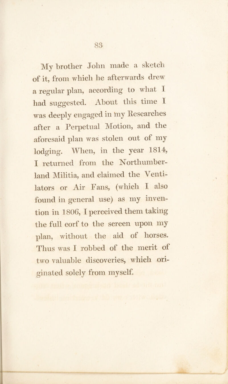 My brother John made a sketch of it, from which he afterwards drew a regular plan, according to what \ had suggested. About this time I was deeply engaged in iny Researches after a Perpetual Motion, and the aforesaid plan was stolen out of my lodging. When, in the year 1814, I returned from the Northumber¬ land Militia, and claimed the Venti¬ lators or Air Fans, (which I also found in general use) as my inven¬ tion in 1806, 1 perceived them taking the full corf to the screen upon my plan, without the aid of horses* Thus was I robbed of the merit of two valuable discoveries, which ori¬ ginated solely from myself.