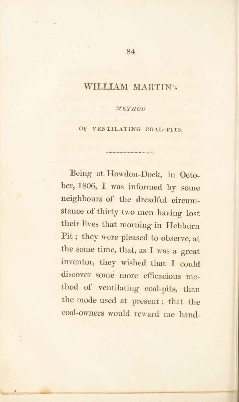 WILLIAM MARTIN’S METHOD OF VENTILATING COAL-PITS. Being at HowdonJDock, in Octo¬ ber, 1806, 1 was informed by some neighbours of the dreadful circum¬ stance of thirty-two men having lost their lives that morning in llebbum Pit; they were pleased to observe, at the same time, that, as I was a great inventor, they wished that I could discover some more efficacious me¬ thod of ventilating coal-pits, than the mode used at present; that the coal-owners would reward me hand-