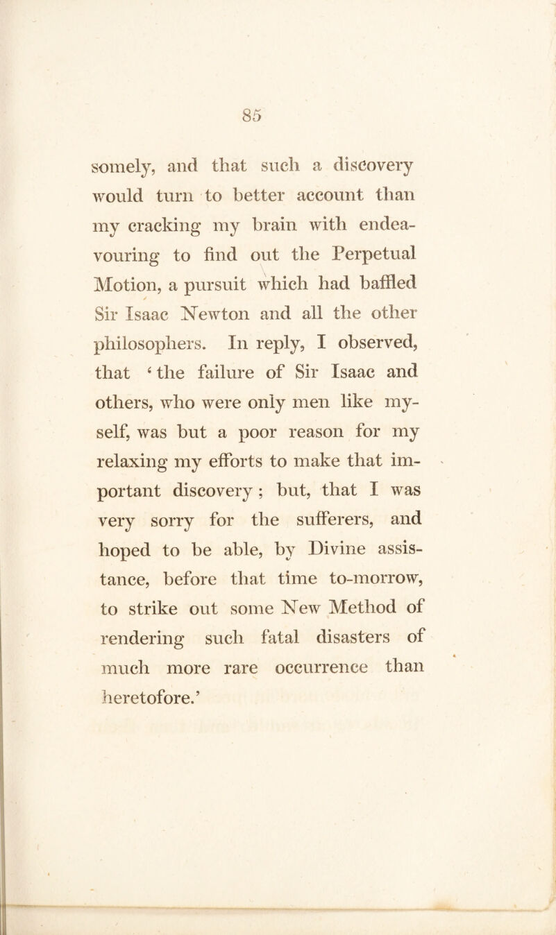 somely, and that such a discovery would turn to better account than my cracking my brain with endea¬ vouring to find out the Perpetual Motion, a pursuit which had baffled Sir Isaac Newton and all the other philosophers. In reply, I observed, that 4 the failure of Sir Isaac and others, who were only men like my¬ self, was but a poor reason for my relaxing my efforts to make that im¬ portant discovery; but, that I was very sorry for the sufferers, and hoped to be able, by Divine assis¬ tance, before that time to-morrow, to strike out some New Method of rendering such fatal disasters of much more rare occurrence than heretofore.’