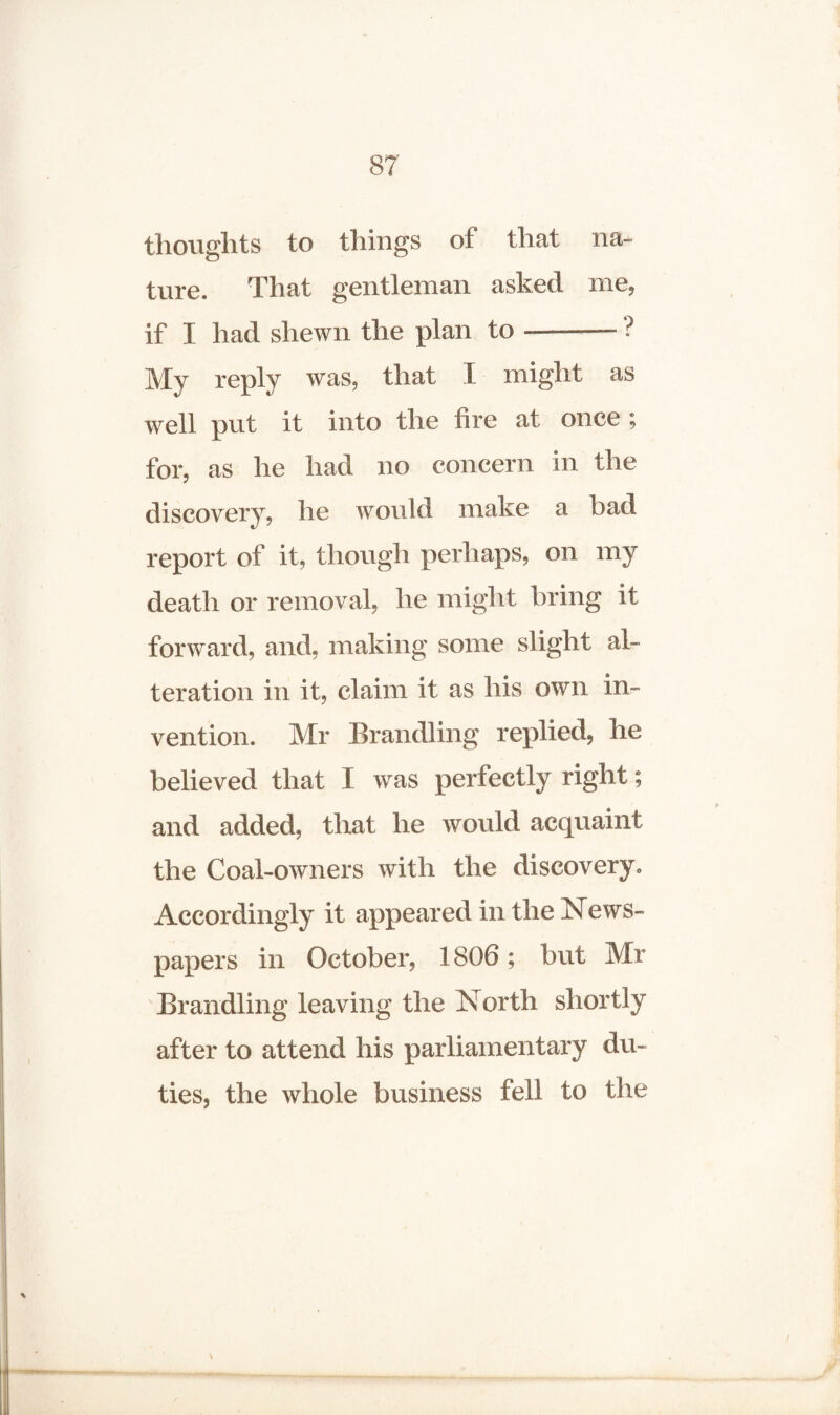 thoughts to things of that na¬ ture. That gentleman asked me, if I had shewn the plan to-? My reply was, that I might as well put it into the fire at once ; for, as he had no concern in the discovery, he would make a bad report of it, though perhaps, on my death or removal, he might bring it forward, and, making some slight al¬ teration in it, claim it as his own in¬ vention. Mr Brandling replied, he believed that I was perfectly right; and added, that he would acquaint the Coal-owners with the discovery. Accordingly it appeared in the News¬ papers in October, 1806; but Mr Brandling leaving the North shortly after to attend his parliamentary du¬ ties, the whole business fell to the