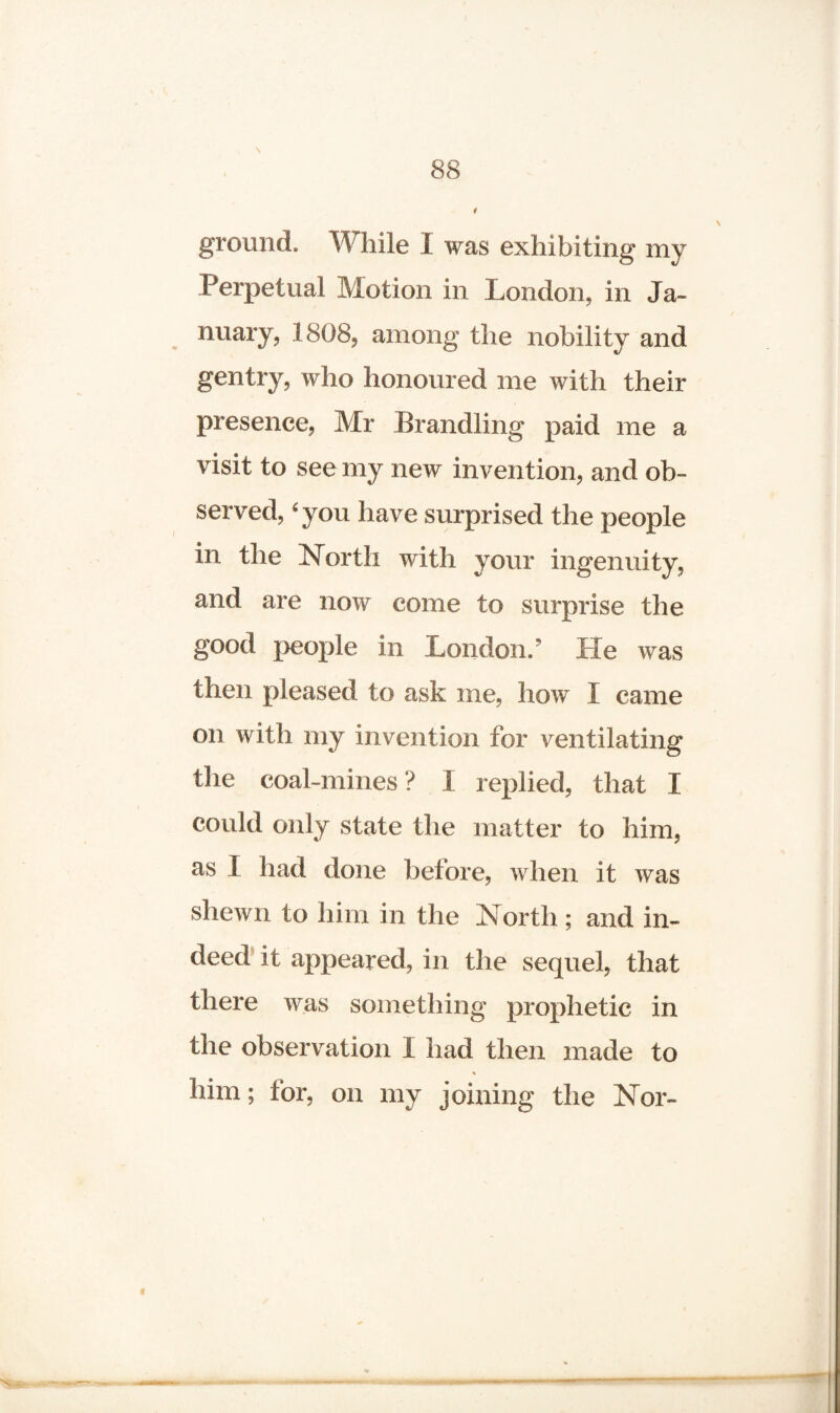 \ ground. While I was exhibiting my Perpetual Motion in London, in Ja¬ nuary, 1808, among the nobility and gentry, who honoured me with their presence, Mr Brandling paid me a visit to see my new invention, and ob¬ served, 6 you have surprised the people in the North with your ingenuity, and are now come to surprise the good people in London/ He was then pleased to ask me, how I came on with my invention for ventilating the coal-mines? I replied, that X could only state the matter to him, as I had done before, when it was shewn to him in the North; and in¬ deed it appeared, in the sequel, that there was something prophetic in the observation I had then made to * iiim; for, on my joining the Nor-