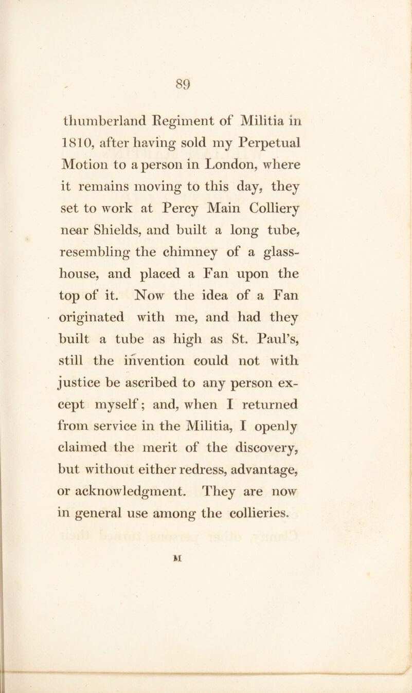 thumberland Regiment of Militia in 1810, after having sold my Perpetual Motion to a person in London, where it remains moving to this day, they set to work at Percy Main Colliery near Shields, and built a long tube, resembling the chimney of a glass¬ house, and placed a Fan upon the top of it. Now the idea of a Fan originated with me, and had they built a tube as high as St, Paul’s, still the invention could not with justice be ascribed to any person ex¬ cept myself; and, when I returned from service in the Militia, I openly claimed the merit of the discovery, but without either redress, advantage, or acknowledgment. They are novr in general use among the collieries. M