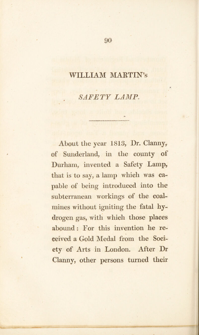 WILLIAM MARTIN’S m SAFETY LAMP. About the year 1818, Dr. Clanny, of Sunderland, in the county of Durham, invented a Safety Lamp, that is to say, a lamp which was ca¬ pable of being introduced into the subterranean workings of the coal¬ mines without igniting the fatal hy- < drogen gas, with which those places abound : For this invention he re¬ ceived a Gold Medal from the Soci¬ ety of Arts in London. After Dr Clanny, other persons turned their