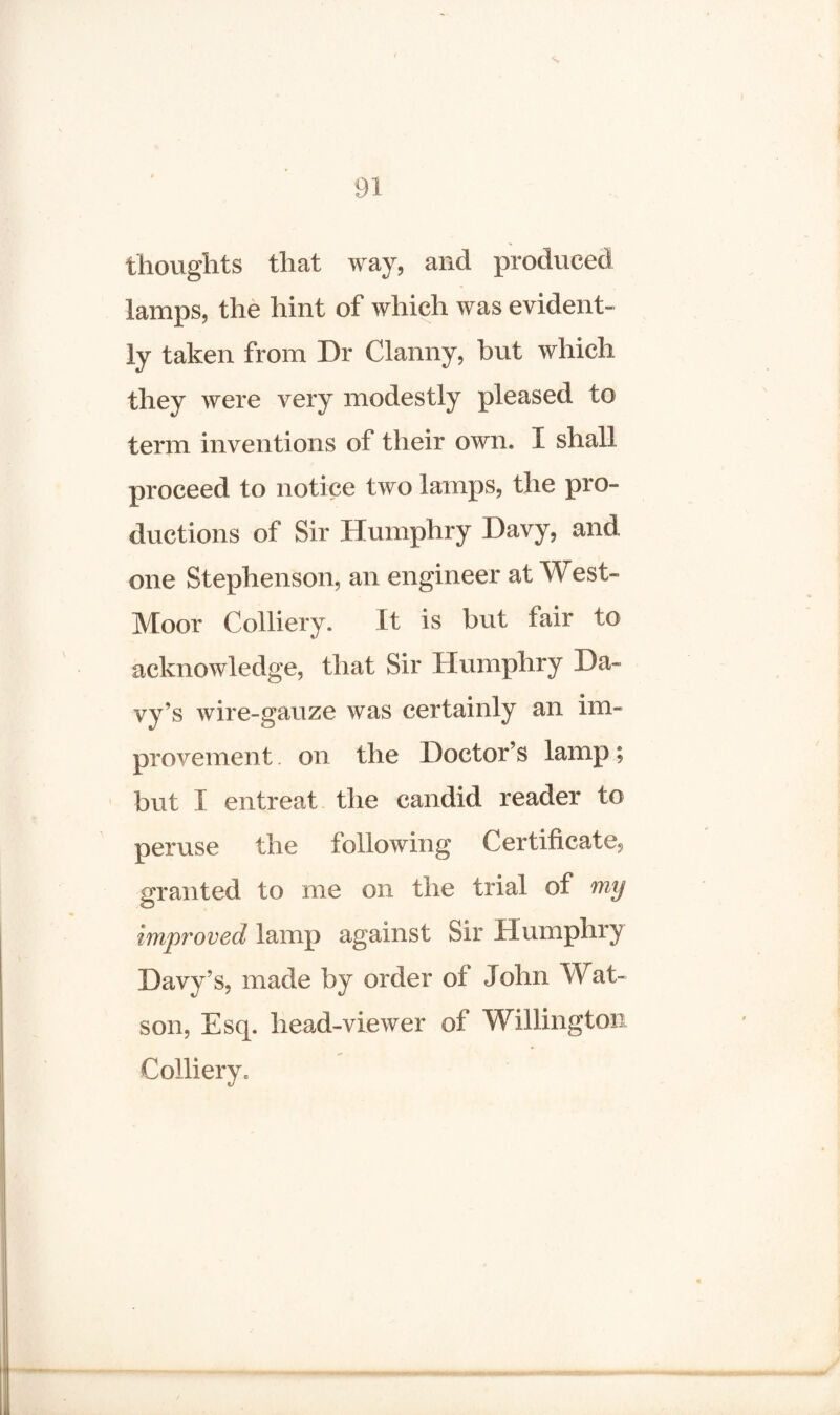 thoughts that way, and produced lamps, the hint of which was evident¬ ly taken from Dr Clanny, but which they were very modestly pleased to term inventions of their own* I shall proceed to notice two lamps, the pro¬ ductions of Sir Humphry Davy, and one Stephenson, an engineer at West- Moor Colliery. It is but tair to acknowledge, that Sir Humphry Da¬ vy’s wire-gauze was certainly an im¬ provement . on the Doctor’s lamp; but X entreat the candid reader to peruse the following Certificate, granted to me on the trial of my improved lamp against Sir Humphry Davy’s, made by order of John Wat¬ son, Esq. head-viewer of Willington Colliery*