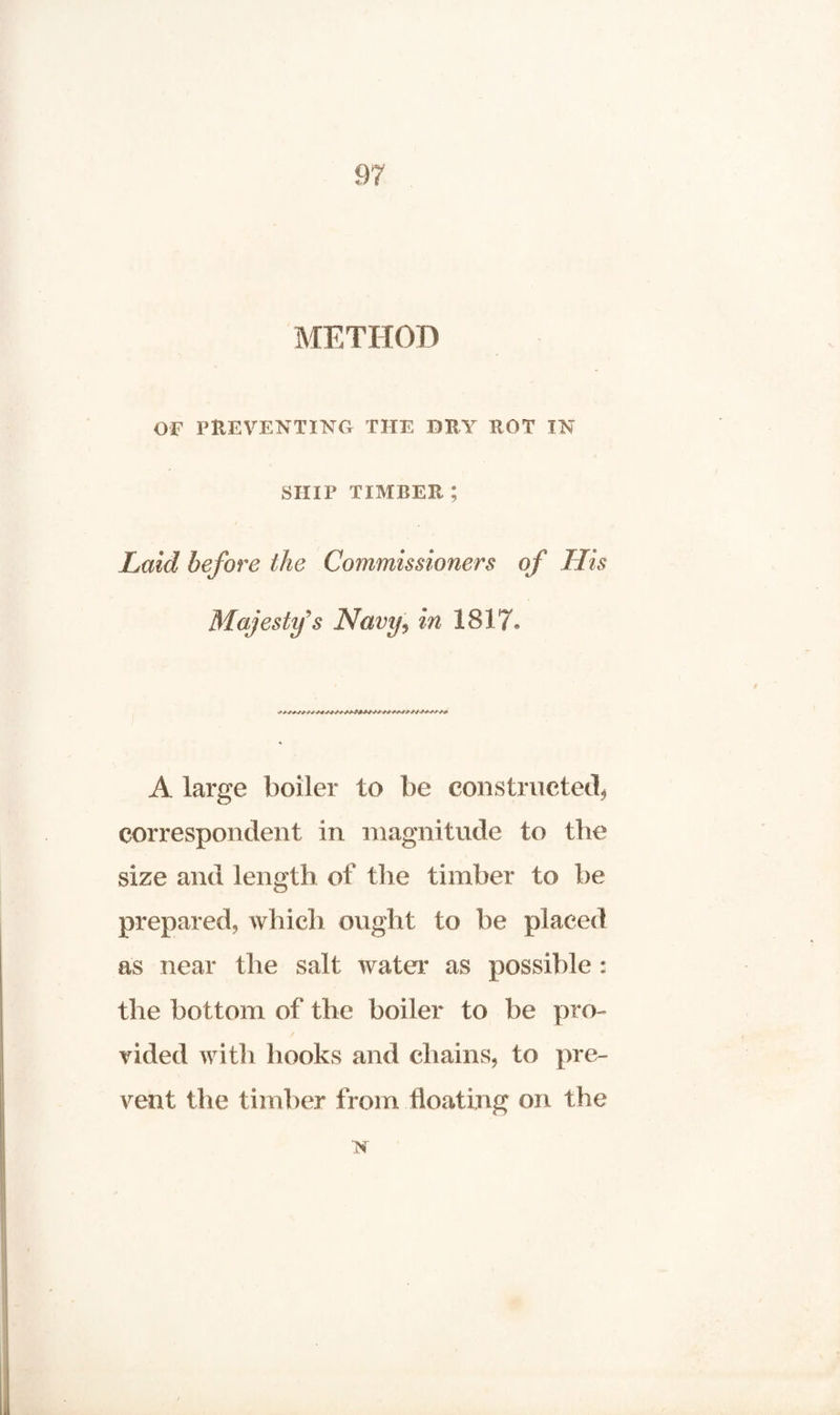METHOD OF PREVENTING THE DRY ROT IN SHIP TIMBER ; Laid before the Commissioners of His Majesty's Navy, in 1817® A large boiler to be constructed* correspondent in magnitude to the size and length of the timber to be prepared, which ought to be placed as near the salt water as possible: the bottom of the boiler to be pro¬ vided with hooks and chains, to pre¬ vent the timber from floating on the N