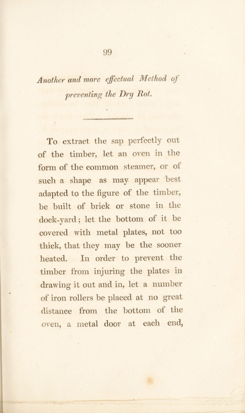 Another and more effectual Method oj preventing the Dry Hot. To extract the sap perfectly out of the timber, let an oven in the form of the common steamer, or of such a shape as may appear best adapted to the figure of the timber, be built of brick or stone in the dock-yard; let the bottom of it be covered with metal plates, not too thick, that they may be the sooner heated. In order to prevent the timber from injuring the plates in drawing it out and in, let a number of iron rollers be placed at no great distance from the bottom of the metal door at each end. oven, a