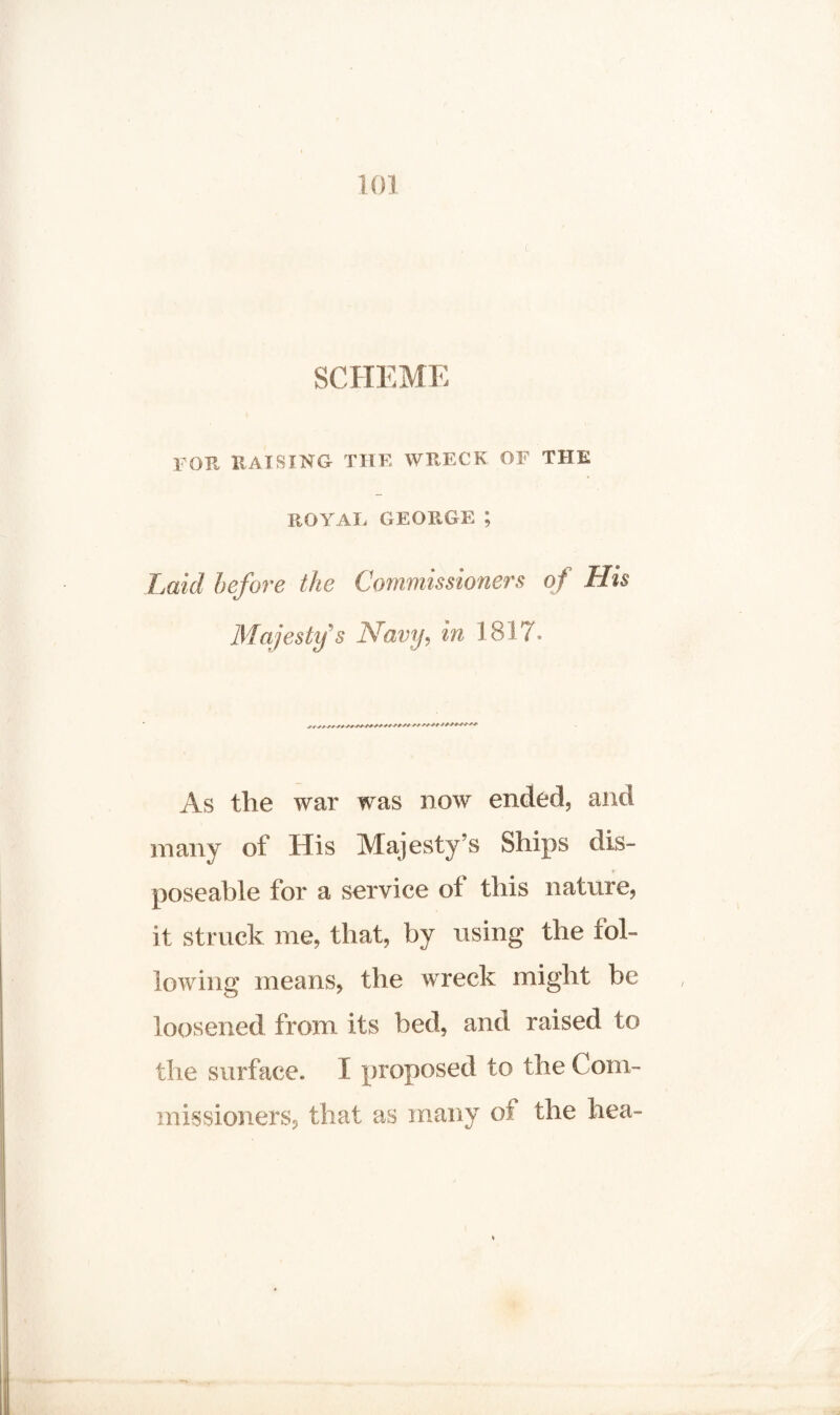 SCHEME foe raising the wreck of the ROYAL GEORGE ; Laid before the Commissioners of His Majesty's Navy, in 1817. As the war was now ended, and many of His Majesty’s Ships dis- poseable for a service of this nature, it struck me, that, by using the fol¬ lowing means, the wreck might be loosened from its bed, and raised to the surface. I proposed to the Com¬ missioners, that as many of the hea-
