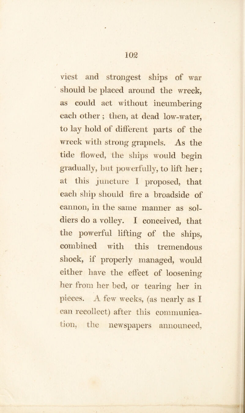 viest and strangest ships of war should be placed around the wreck, as could act without incumbering each other; then, at dead low-water, to lay hold of different parts of the wreck with strong grapnels. As the tide flowed, the ships would begin gradually, but powerfully, to lift her; at this juncture I proposed, that each ship should lire a broadside of cannon, in the same manner as sol¬ diers do a volley. I conceived, that the powerful lifting of the ships, combined with this tremendous shock, if properly managed, would either have the effect of loosening her from her bed, or tearing her in pieces. A few weeks, (as nearly as I can recollect) after this communica¬ tion, the newspapers announced,