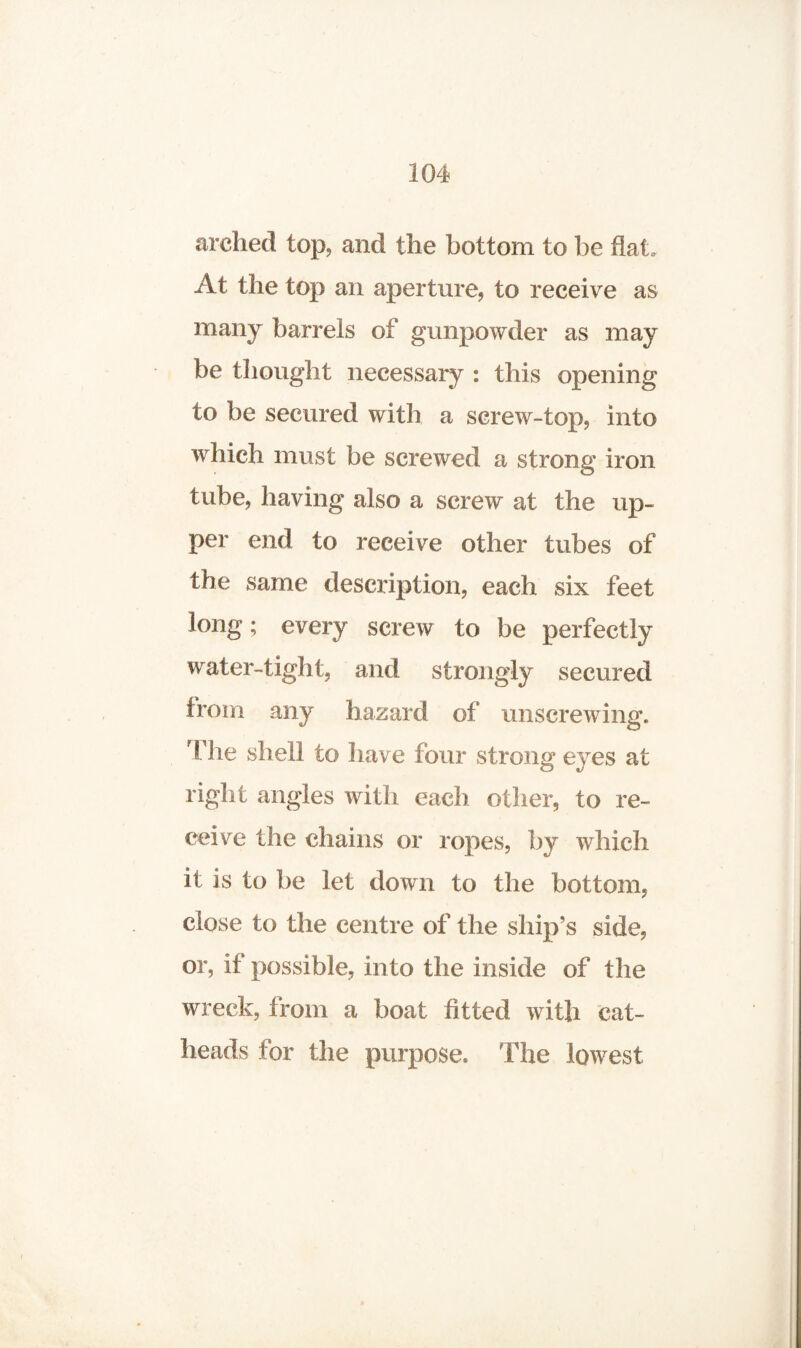 arched top, and the bottom to be flat. At the top an aperture, to receive as many barrels of gunpowder as may be thought necessary : this opening to be secured with a screw-top, into which must be screwed a strong iron tube, having also a screw at the up¬ per end to receive other tubes of the same description, each six feet long; every screw to be perfectly water-tight, and strongly secured from any hazard of unscrewing. The shell to have lour strong eyes at right angles with each other, to re¬ ceive the chains or ropes, by which it is to be let down to the bottom, close to the centre of the ship’s side, or, if possible, into the inside of the wreck, from a boat fitted with cat¬ heads for the purpose. The lowest