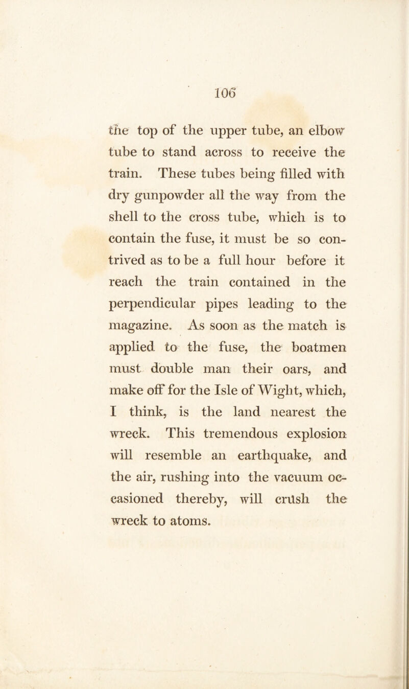 the top of the upper tube, an elbow tube to stand across to receive the train. These tubes being tilled with dry gunpowder all the way from the shell to the cross tube, which is to contain the fuse, it must be so con¬ trived as to be a full hour before it reach the train contained in the perpendicular pipes leading to the magazine. As soon as the match is applied to the fuse, the boatmen must double man their oars, and make off for the Isle of Wight, which, I think, is the land nearest the wreck. This tremendous explosion will resemble an earthquake, and the air, rushing into the vacuum oc¬ casioned thereby, will crtlsh the wreck to atoms.