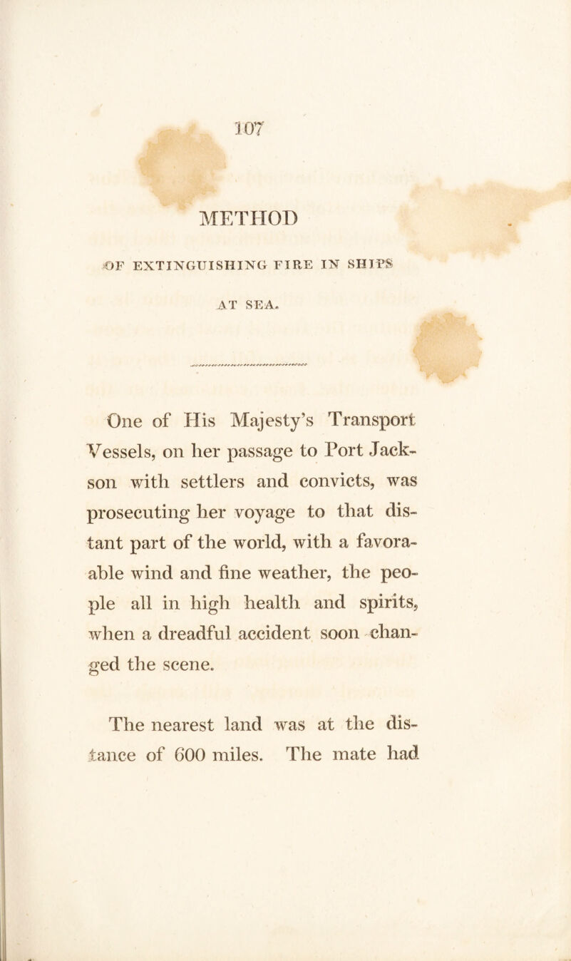 METHOD OF EXTINGUISHING FIRE IN SHIPS AT SEA. One of His Majesty’s Transport Vessels, on her passage to Port Jack- son with settlers and convicts, was prosecuting her voyage to that dis¬ tant part of the world, with a favora- able wind and fine weather, the peo¬ ple all in high health and spirits, when a dreadful accident soon chan¬ ged the scene. The nearest land was at the dis¬ tance of 600 miles. The mate had