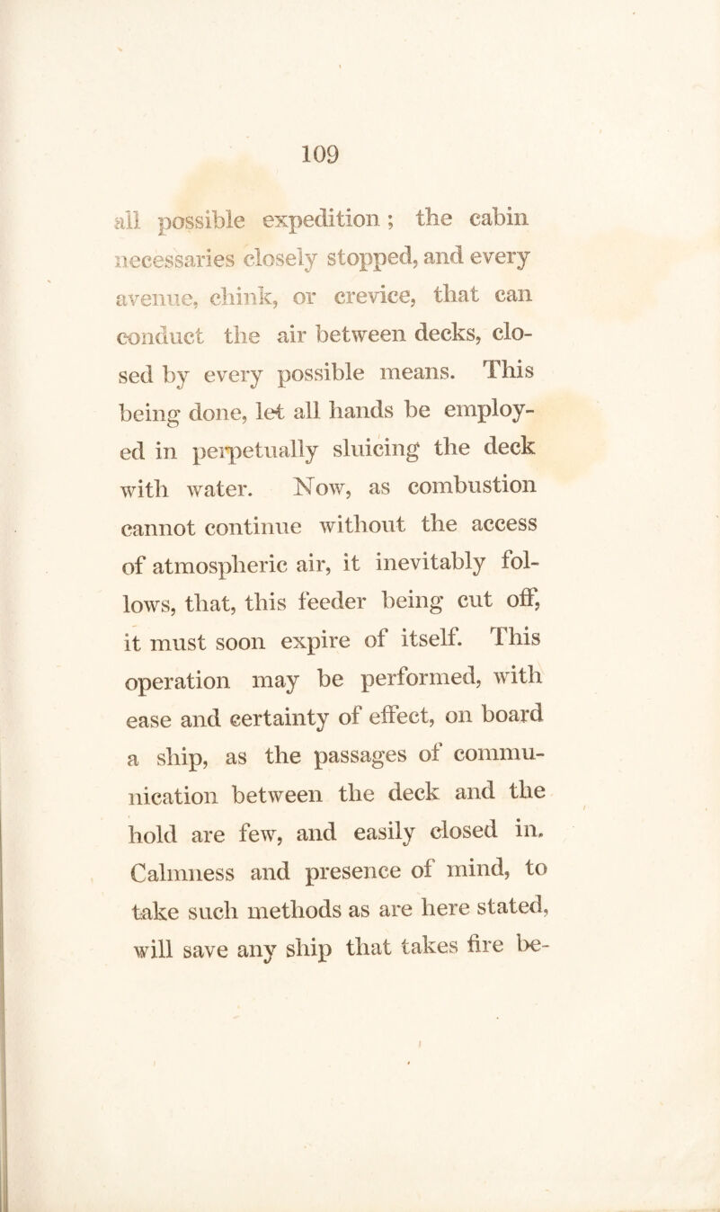 all possible expedition; the cabin necessaries closely stopped, and every avenue, chink, or crevice, that can conduct the air between decks, clo¬ sed by every possible means. This being done, let all hands be employ¬ ed in perpetually sluicing the deck with water. N ow, as combustion cannot continue without the access of atmospheric air, it inevitably fol¬ lows, that, this feeder being cut off, it must soon expire of itself. This operation may be performed, with ease and certainty of effect, on board a ship, as the passages of commu¬ nication between the deck and the hold are few, and easily closed in. Calmness and presence of mind, to take such methods as are here stated, will save any ship that takes fire be- i
