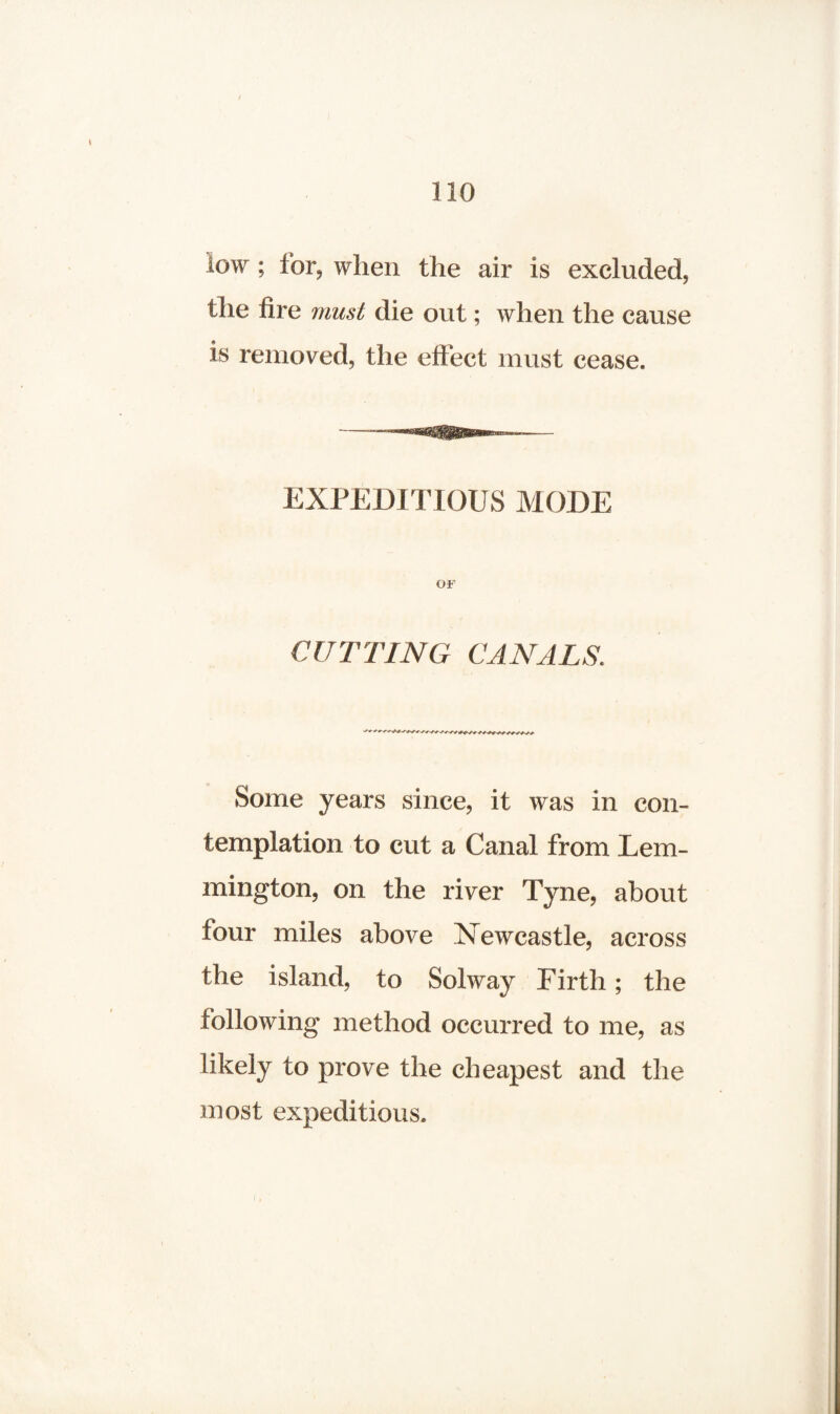 / 110 low; for, when the air is excluded, the fire must die out; when the cause is removed, the effect must cease. - . n — EXPEDITIOUS MODE OF CUTTING CANALS. Some years since, it was in con¬ templation to cut a Canal from Lem- mington, on the river Tyne, about tour miles above Newcastle, across the island, to Solway Firth; the following method occurred to me, as likely to prove the cheapest and the most expeditious.