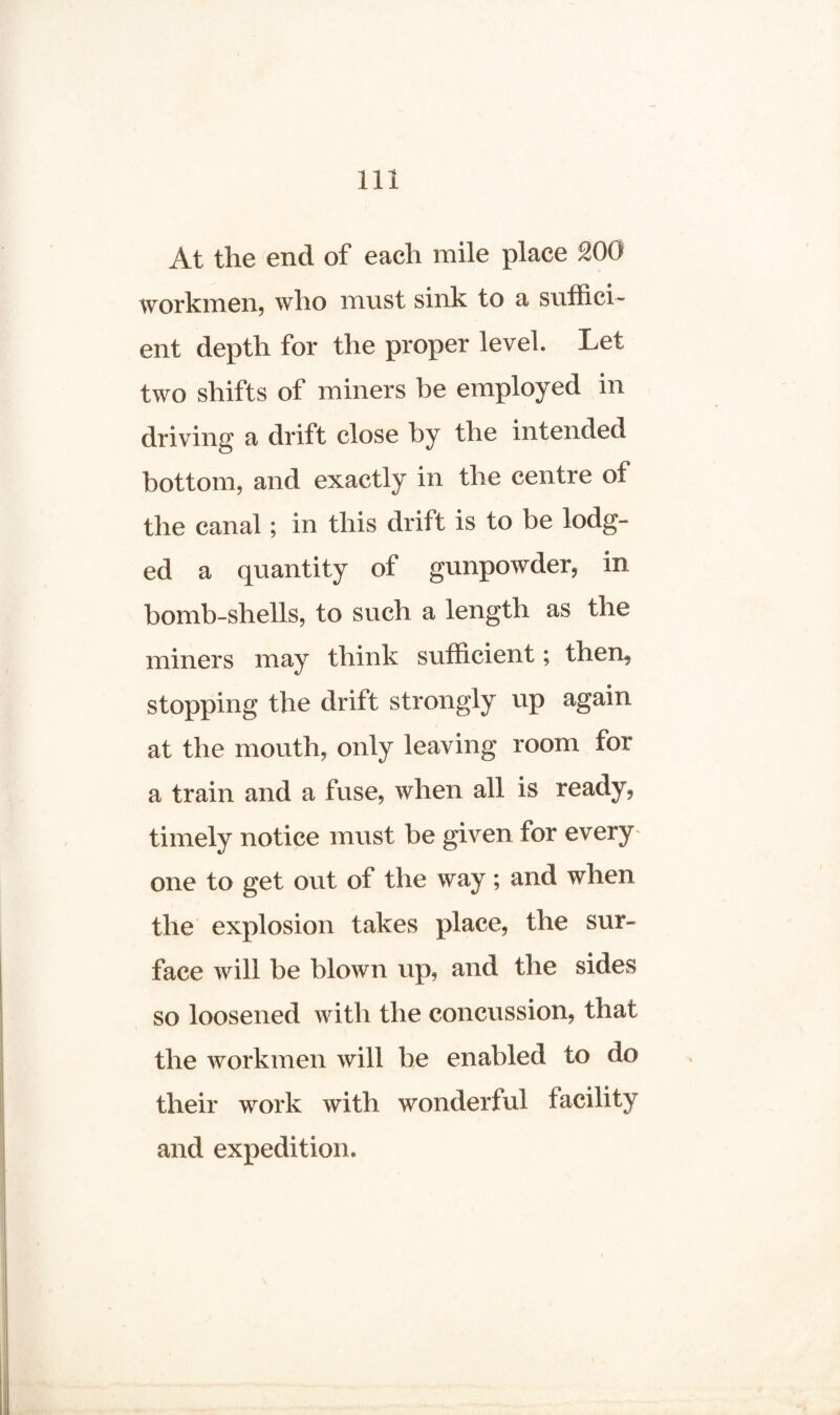At the end of each mile place 200 workmen, who must sink to a suffici¬ ent depth for the proper level. Let two shifts of miners he employed in driving a drift close by the intended bottom, and exactly in the centre of the canal; in this drift is to be lodg¬ ed a quantity of gunpowder, in bomb-shells, to such a length as the miners may think sufficient; then, stopping the drift strongly up again at the mouth, only leaving room for a train and a fuse, when all is ready, timely notice must be given for every one to get out of the way; and when the explosion takes place, the sur¬ face will be blown up, and the sides so loosened with the concussion, that the workmen will be enabled to do their work with wonderful facility and expedition.