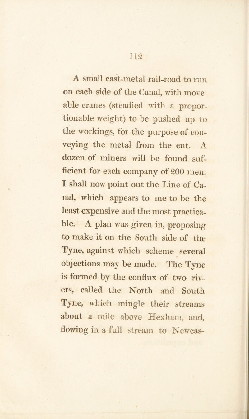 A small east-metal rail-road to run on each side of the Canal, with move- able cranes (steadied with a propor¬ tionable weight) to be pushed up to the workings, for the purpose of con¬ veying the metal from the cut. A dozen of miners will be found suf¬ ficient for each company of 200 men. I shall now point out the Line of Ca¬ nal, which appears to me to be the least expensive and the most practica¬ ble. A plan was given in, proposing to make it on the South side of the Tyne, against which scheme several objections may be made. The Tyne is formed by the conflux of two riv¬ ers* called the North and South Tyne* which mingle their streams about a mile above Hexham* and* flowing in a full stream to Newcas-
