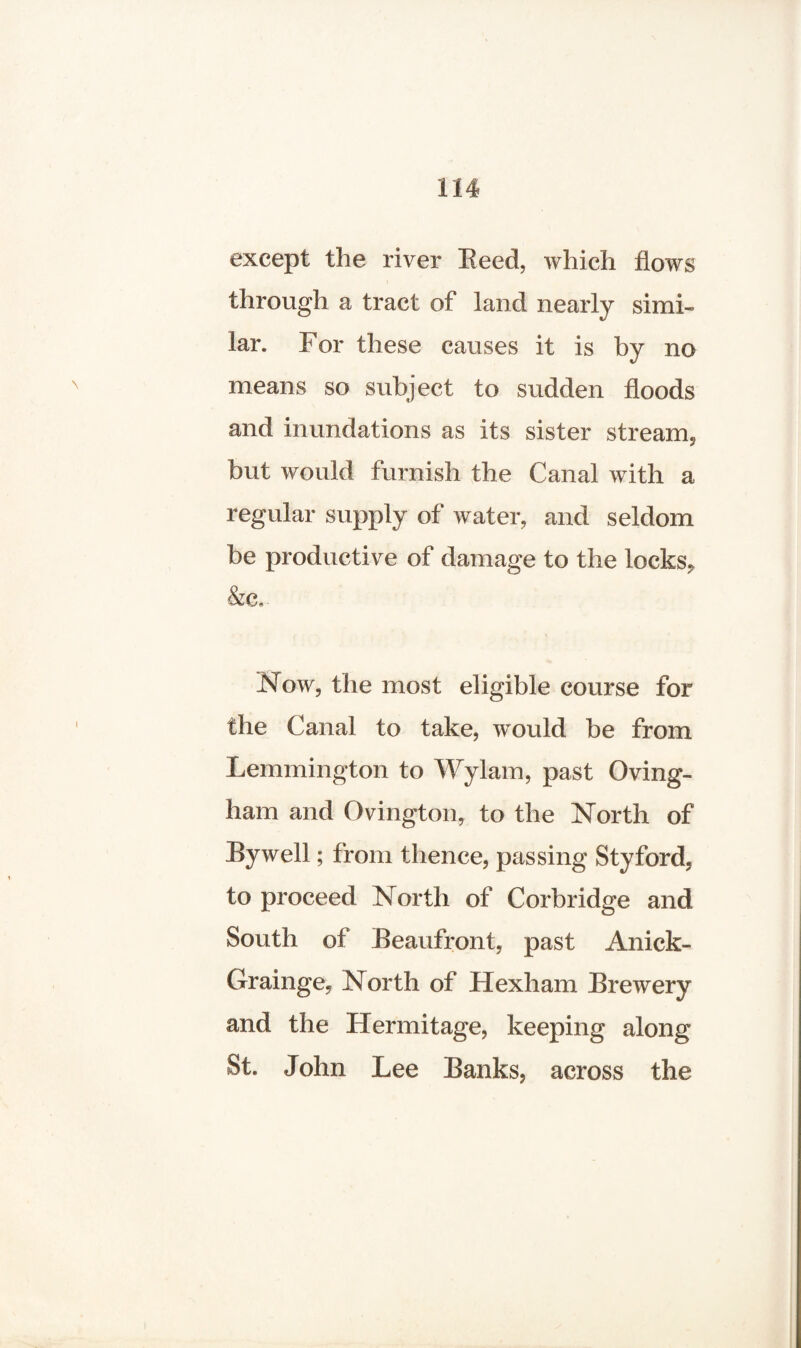 except the river Reed, which flows through a tract of land nearly simi¬ lar. For these causes it is by no means so subject to sudden floods and inundations as its sister stream, but would furnish the Canal with a regular supply of water, and seldom be productive of damage to the locks* &c.. Now, the most eligible course for the Canal to take, would be from Lemmington to Wylam, past Oving- ham and Ovington, to the North of Bywell; from thence, passing Styford, to proceed North of Corbridge and South of Beaufront, past Anick- Grainge, North of Hexham Brewery and the Hermitage, keeping along St. John Lee Banks, across the