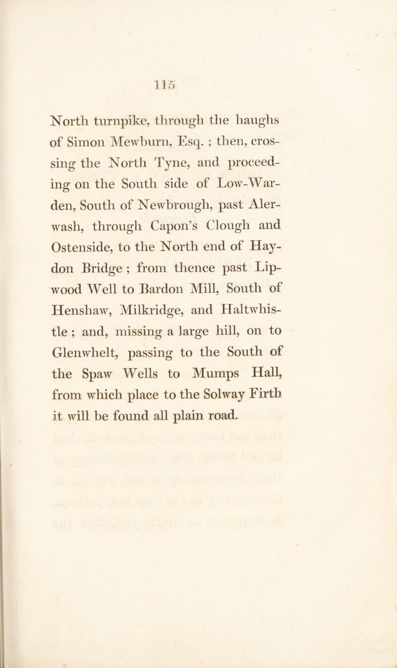 North turnpike, through the haughs of Simon Mewburn, Esq. ; then, cros¬ sing the North Tyne, and proceed¬ ing on the South side of Low-War¬ den, South of Newbrough, past Aler- wash, through Capon's Clough and Ostenside, to the North end of Hay- don Bridge ; from thence past Lip- wood Well to Bardon Mill, South of Henshaw, Milkridge, and Haltwhis- tle ; and, missing a large hill, on to Glenwhelt, passing to the South of the Spaw Wells to Mumps Hall, from which place to the Solway Firth it will be found all plain road*