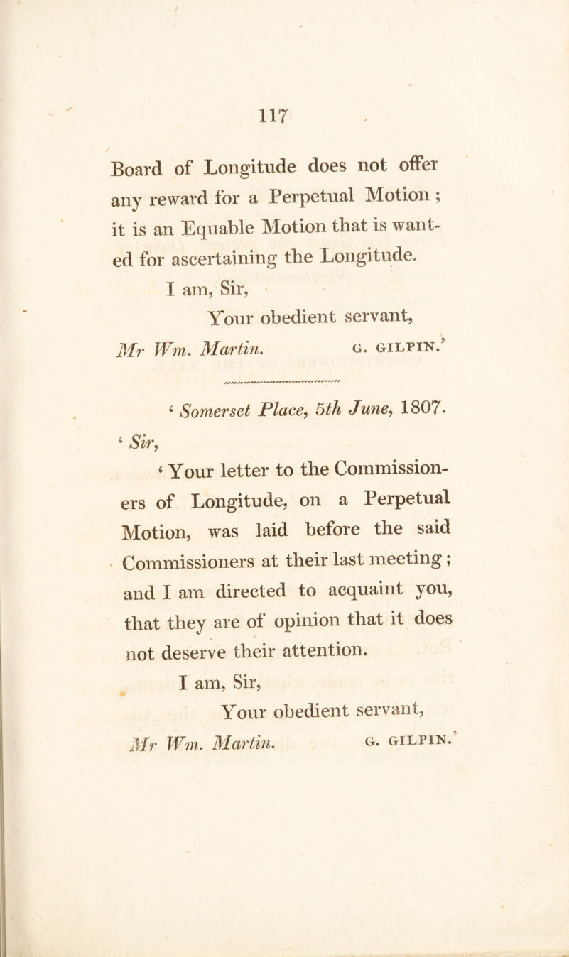 Board of Longitude does not offer any reward for a Perpetual Motion ; it is an Equable Motion that is want¬ ed for ascertaining the Longitude. I am, Sir, • Your obedient servant, I Mr Wm. Martin. g. gilpin. c Somerset Place, 5th June, 1807* 4 Sir. 6 Your letter to the Commission¬ ers of Longitude, on a Perpetual Motion, was laid before the said Commissioners at their last meeting; and I am directed to acquaint you, that they are of opinion that it does not deserve their attention. I am, Sir, Your obedient servant, Mr Wm. Martin. G. GILPIN.