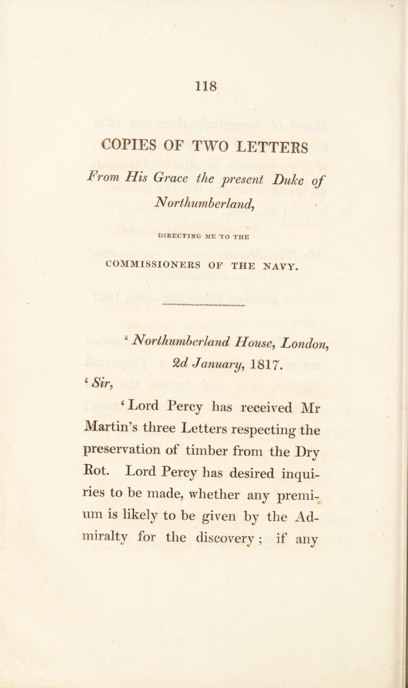 COPIES OF TWO LETTEES From His Grace the present Duke of Northumberland, DIRECTING ME TO THE COMMISSIONERS OF THE NAVY* * Northumberland House, London, 2d January, 1817. 6 Sir, ‘Lord Percy has received Mr Martin’s three Letters respecting the preservation of timber from the Dry Rot. Lord Percy has desired inqui¬ ries to be made, whether any premi¬ um is likely to be given by the Ad¬ miralty for the discovery; if any