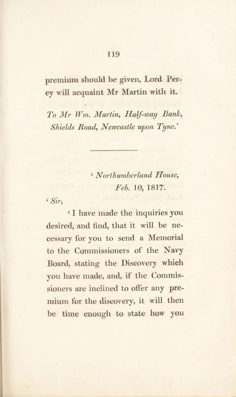 premium should be given, Lord Per¬ cy will acquaint Mr Martin with it. •4 To Mr Wm. Martin, Half-way Bank, Shields Road, Newcastle upon Tyne, ' 6 Northumberland House, Feb. 10, 1817. £ *S7V, ‘ I have made the inquiries you desired, and find, that it will be ne¬ cessary for you to send a Memorial to the Commissioners of the Navy Board, stating the Discovery which you have made, and, if the Commis¬ sioners are inclined to offer any pre¬ mium for the discovery, it will then be time enough to state how you