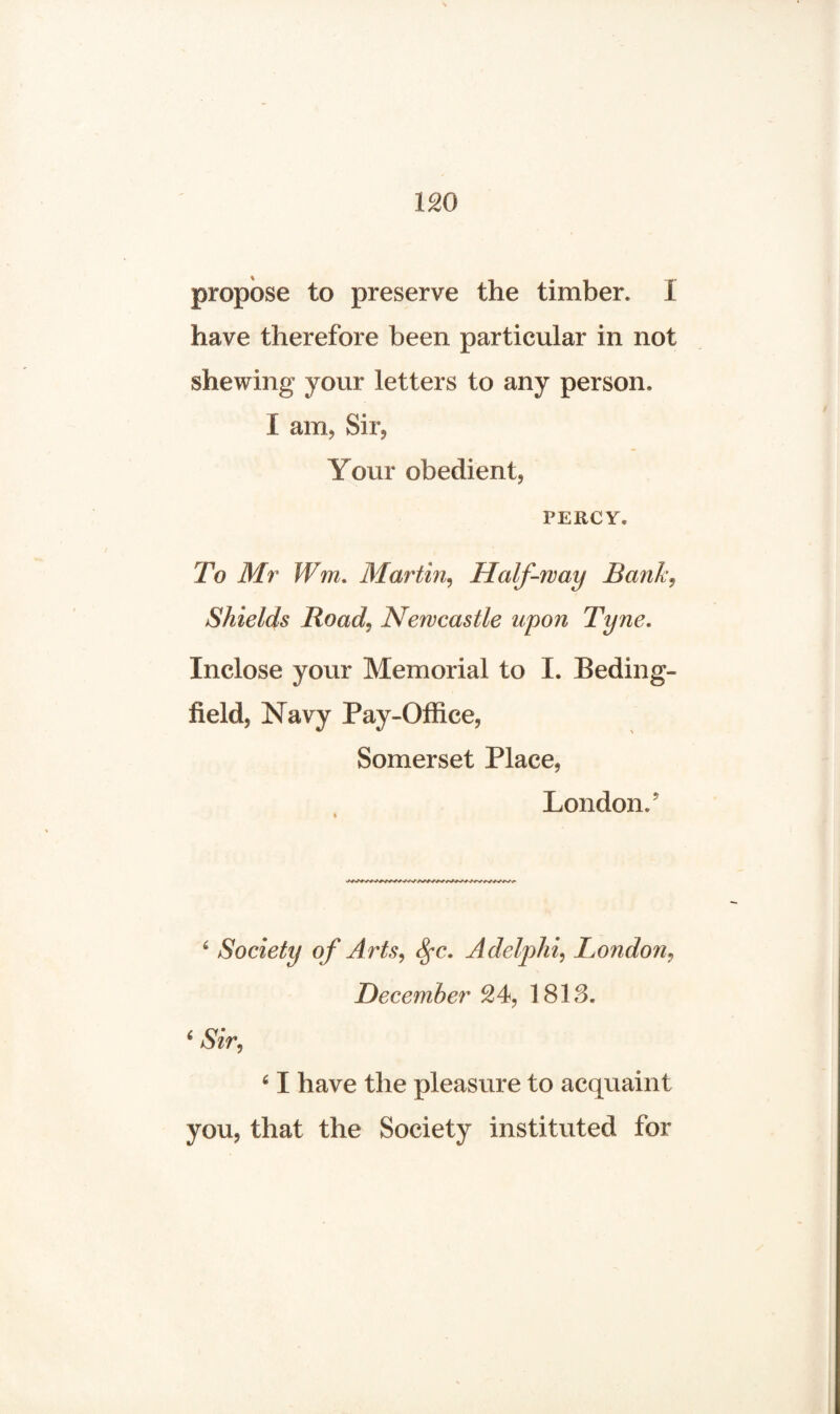 propose to preserve the timber. I have therefore been particular in not shewing your letters to any person, I am, Sir, Your obedient, PERCY® To Mr Wm. Martin, Half-way Bank, Shields Road, Newcastle upon Tyne. Inclose your Memorial to I. Beding- iielcL Navy Pay-Office, Somerset Place, London.5 6 Society of Arts, Sfc. Adelphi, London, December 24, 1813. 61 have the pleasure to acquaint you, that the Society instituted for