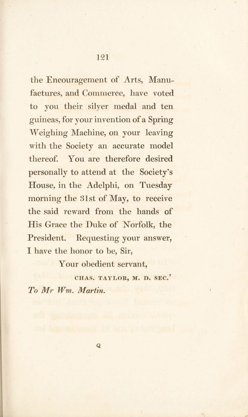 m the Encouragement of Arts, Manu¬ factures, and Commerce, have voted to you their silver medal and ten <r guineas, for your invention of a Spring Weighing Machine, on your leaving with the Society an accurate model thereof. You are therefore desired personally to attend at the Society’s House, in the Adelphi, on Tuesday morning the 31st of May, to receive the said reward from the hands of His Grace the Duke of Norfolk, the President. Requesting your answer, I have the honor to be, Sir, Your obedient servant, CIIAS. TAYLOR, M, D, SEC/ To Mr Wm. Martin, Q
