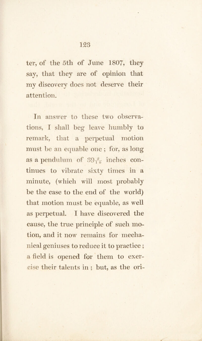 128 ter, of the 5th of June 1807, they say, that they are of opinion that my discovery does not deserve their attention. In answer to these two observa¬ tions, I shall beg leave humbly to remark, that a perpetual motion must be an equable one ; for, as long as a pendulum of 39T% inches com tinues to vibrate sixty times in a minute, (which will most probably be the case to the end of the world) that motion must be equable, as well as perpetual. I have discovered the cause, the true principle of such mo¬ tion, and it now remains for mecha¬ nical geniuses to reduce it to practice ; a field is opened for them to exer¬ cise their talents in ; but, as the ori-