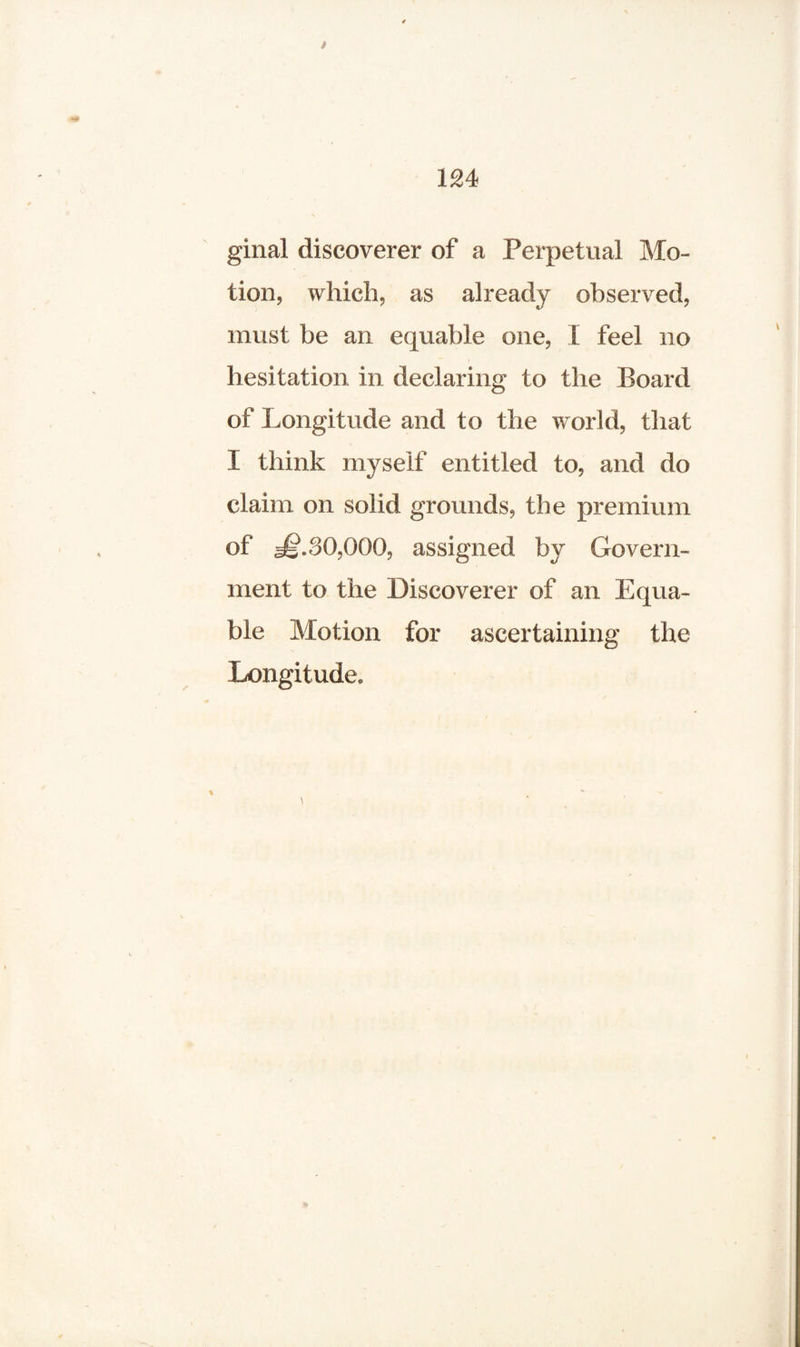 ginal discoverer of a Perpetual Mo¬ tion, which, as already observed, must be an equable one, I feel no hesitation in declaring to the Board of Longitude and to the world, that I think myself entitled to, and do claim on solid grounds, the premium of s^.30,000, assigned by Govern¬ ment to the Discoverer of an Equa¬ ble Motion for ascertaining the Longitude.