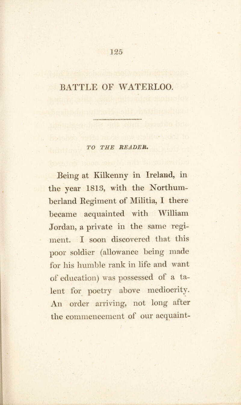 BATTLE OF WATERLOO. TO THE READER* Being at Kilkenny in Ireland, in the year 1813, with the Northum¬ berland Regiment of Militia, I there became acquainted with William Jordan, a private in the same regi¬ ment. I soon discovered that this poor soldier (allowance being made for his humble rank in life and want of education) was possessed of a ta¬ lent for poetry above mediocrity. An order arriving, not long after the commencement of our acquaint-