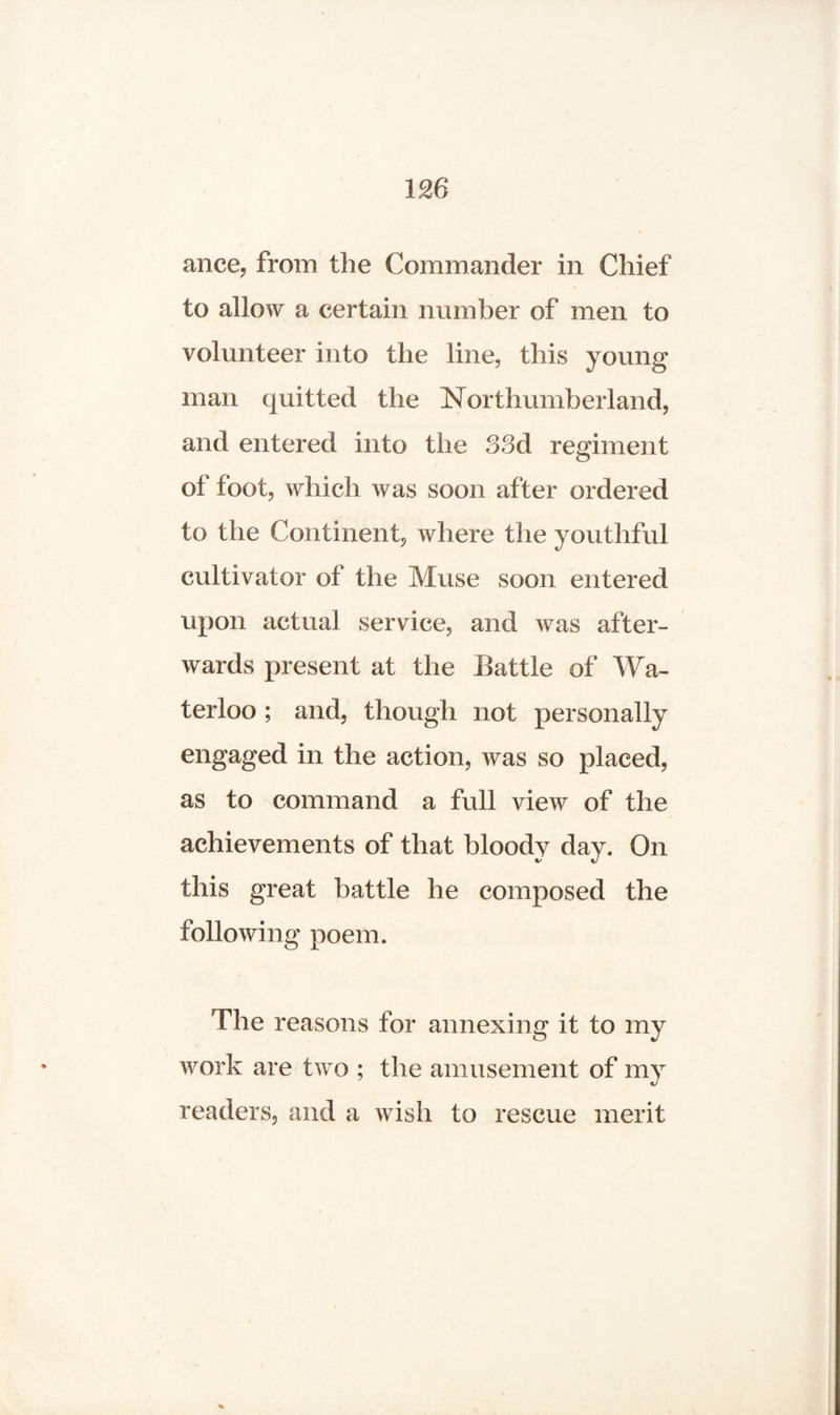 ance, from the Commander in Chief to allow a certain number of men to volunteer into the line., this young man quitted the Northumberland, and entered into the 33d regiment of foot, which was soon after ordered to the Continent, where the youthful cultivator of the Muse soon entered upon actual service, and was after¬ wards present at the Battle of Wa¬ terloo ; and, though not personally engaged in the action, was so placed, as to command a full view of the achievements of that bloody day. On this great battle he composed the following poem. The reasons for annexing it to my work are two ; the amusement of my readers, and a wish to rescue merit