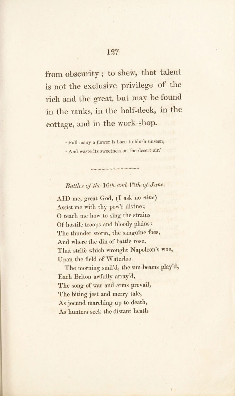 from obscurity ; to shew, that talent is not the exclusive privilege of the rich and the great, but may be found in the ranks, in the half-deck, in the cottage, and in the work-shop. 4 Full many a flower is born to blush unseen, 4 And waste its sweetness on the desert air.’ Battles of the 16th and 17th of June, AID me, great God, (I ask no nine) Assist me with thy pow’r divine; O teach me how to sing the strains Of hostile troops and bloody plains; The thunder storm, the sanguine foes, And where the din of battle rose, That strife which wrought Napoleons woe, Upon the field of Waterloo. The morning smil’d, the sun-beams play’d. Each Briton awfully array’d, The song of war and arms prevail, The biting jest and merry tale, As jocund marching up to death, As hunters seek the distant heath.