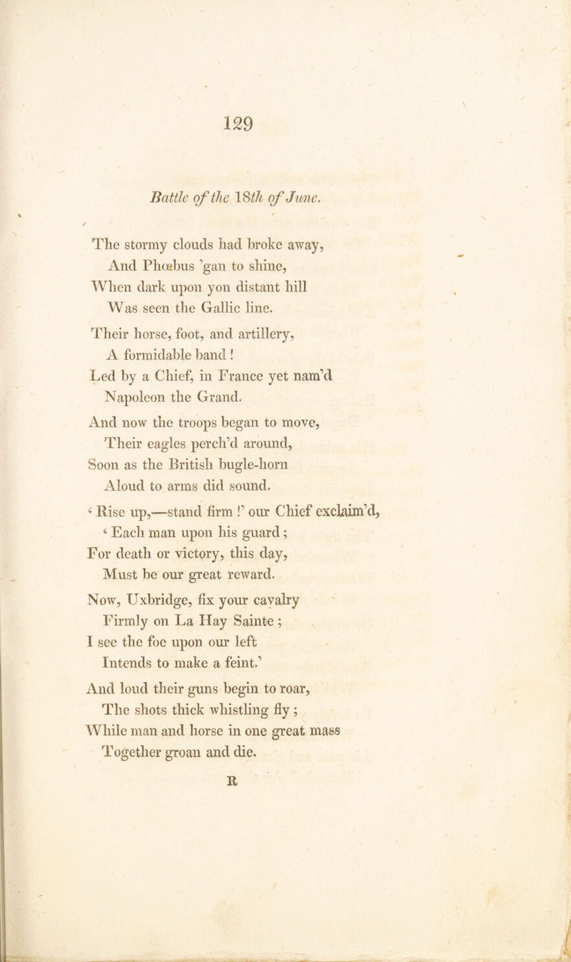 Battle of the 18th of Jam,e. The stormy clouds had broke away, And Phoebus gan to shine, When dark upon yon distant hill Was seen the Gallic line. Their horse, foot, and artillery, A formidable band! Led by a Chief, in France yet nam’d Napoleon the Grand. And now the troops began to move, Their eagles perch’d around, Soon as the British bugle-horn Aloud to arms did sound, 4 Rise up,—-stand firm !’ our Chief excbiim’d, 6 Each man upon his guard; For death or victory, this day, Must be our great reward. Now, Uxbridge, fix your cavalry Firmly on La Hay Sainte; I see the foe upon our left Intends to make a feint.’ And loud their guns begin to roar. The shots thick whistling fiy ; While man and horse in one great mass Together groan and die. XI