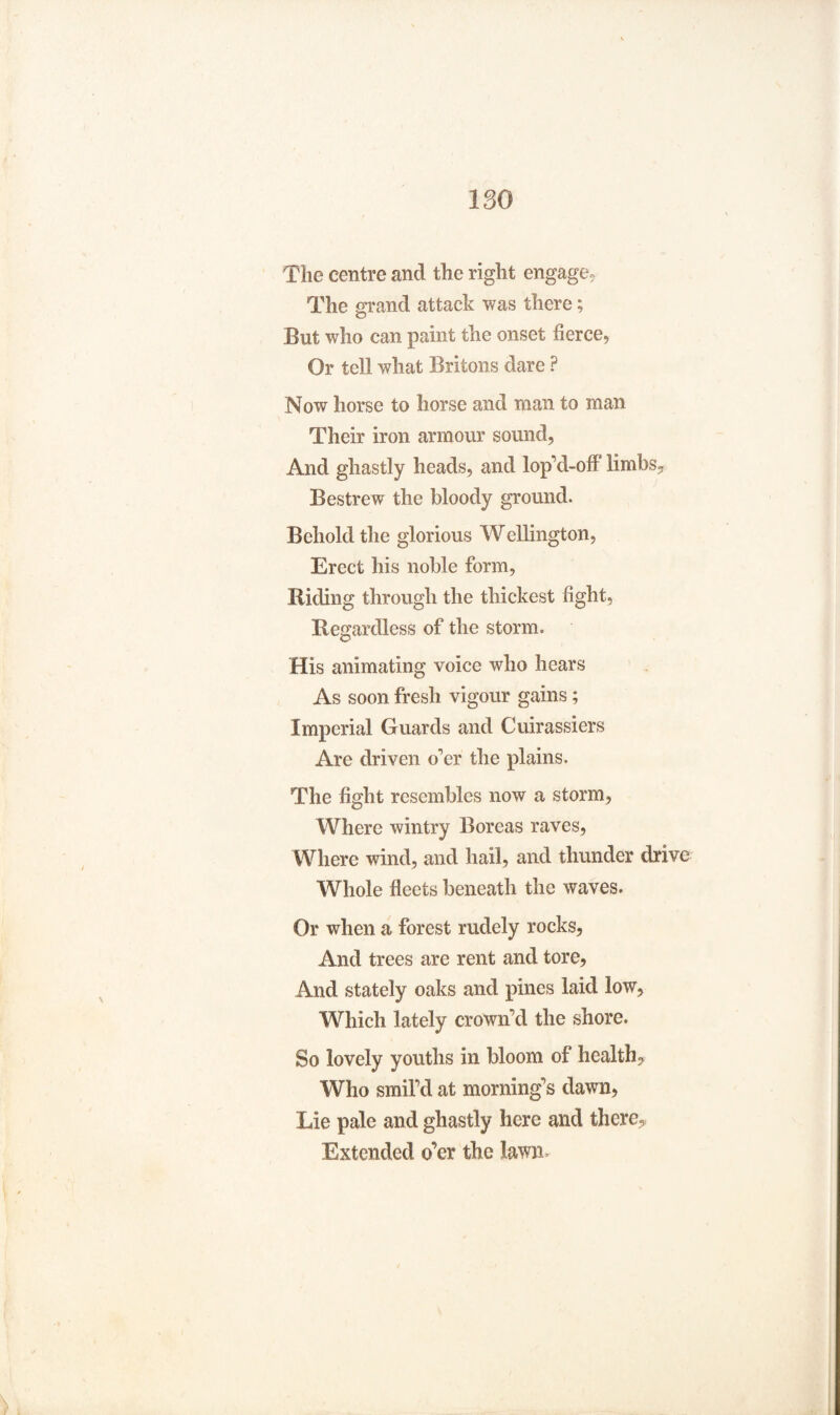 The centre and the right engage? The grand attack was there; But who can paint the onset fierce, Or tell what Britons dare ? Now horse to horse and man to man Their iron armour sound, And ghastly heads, and lop d-ofl limbs. Bestrew the bloody ground. Behold the glorious Wellington, Erect his noble form, Riding through the thickest fight, Regardless of the storm. His animating voice who hears As soon fresh vigour gains; Imperial Guards and Cuirassiers Are driven o'er the plains. The fight resembles now a storm, Where wintry Boreas raves, Where wind, and hail, and thunder drive Whole fleets beneath the waves. Or when a forest rudely rocks, And trees are rent and tore. And stately oaks and pines laid low. Which lately crown'd the shore. So lovely youths in bloom of health. Who smil'd at morning's dawn, Lie pale and ghastly here and there,* Extended o’er the Iawn>