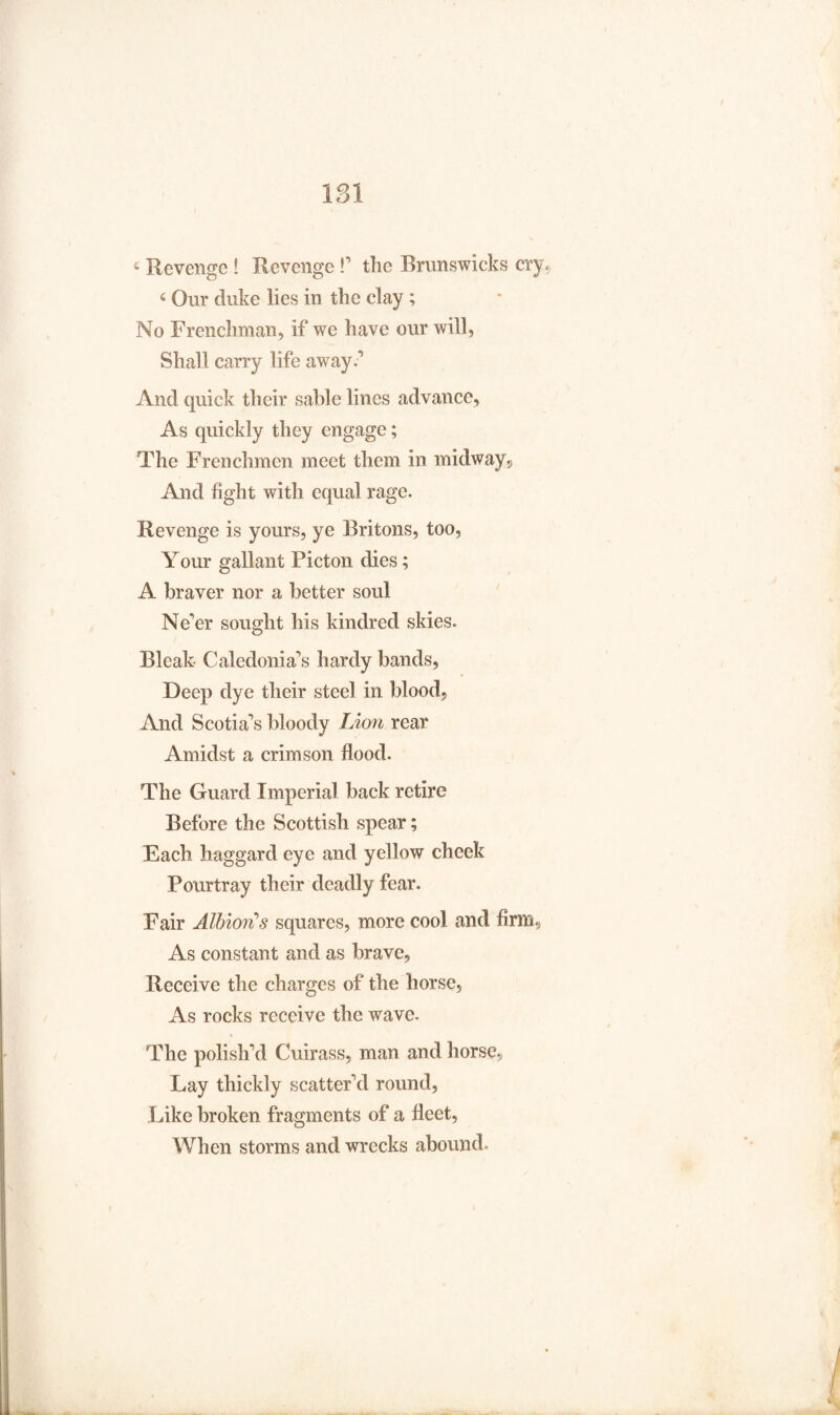 4 Revenge ! Revenge !’ the Brunswieks cry 4 Our duke lies in the clay; No Frenchman, if we have our will, Shall carry life away.** And quick their sable lines advance. As quickly they engage; The Frenchmen meet them in midway? And fight with equal rage. Revenge is yours, ye Britons, too, Your gallant Picton dies; A braver nor a better soul Ne’er sought his kindred skies. Bleak Caledonia’s hardy bands, Deep dye their steel in blood, And Scotia’s bloody Lion rear Amidst a crimson flood. The Guard Imperial back retire Before the Scottish spear; Each haggard eye and yellow cheek Pourtray their deadly fear. Fair Albion's squares, more cool and firm. As constant and as brave. Receive the charges of the horse. As rocks receive the wave. The polish’d Cuirass, man and horse. Lay thickly scatter’d round, Like broken fragments of a fleet, When storms and wrecks abound.