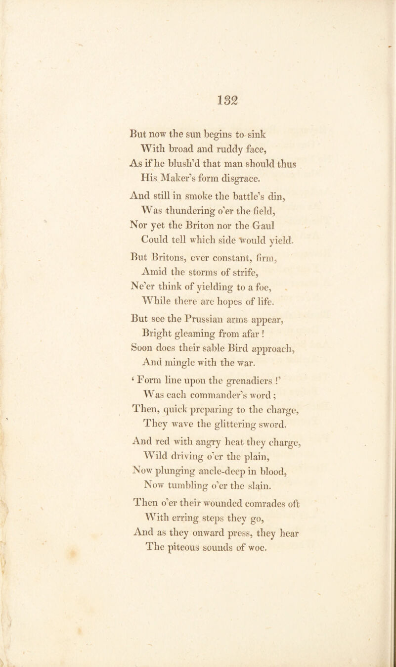 But now the sun begins to sink With broad and ruddy face, As if he blush'd that man should thus His Maker's form disgrace. And still in smoke the battle's din, Was thundering o'er the field. Nor yet the Briton nor the Gaul Could tell which side would yield. But Britons, ever constant, firm, Amid the storms of strife. Ne'er think of yielding to a foe, While there are hopes of life. But see the Prussian arms appear, Bright gleaming from afar ! Soon does their sable Bird approach, And mingle with the war. 6 Form line upon the grenadiers !’ Was each commander's word; Then, quick preparing to the charge, They wave the glittering sword. And red with angry heat they charge, Wild driving o'er the plain, Now plunging ancle-deep in blood, Now tumbling o'er the slain. Then o'er their wounded comrades oft With erring steps they go, And as they onward press, they hear The piteous sounds of woe.