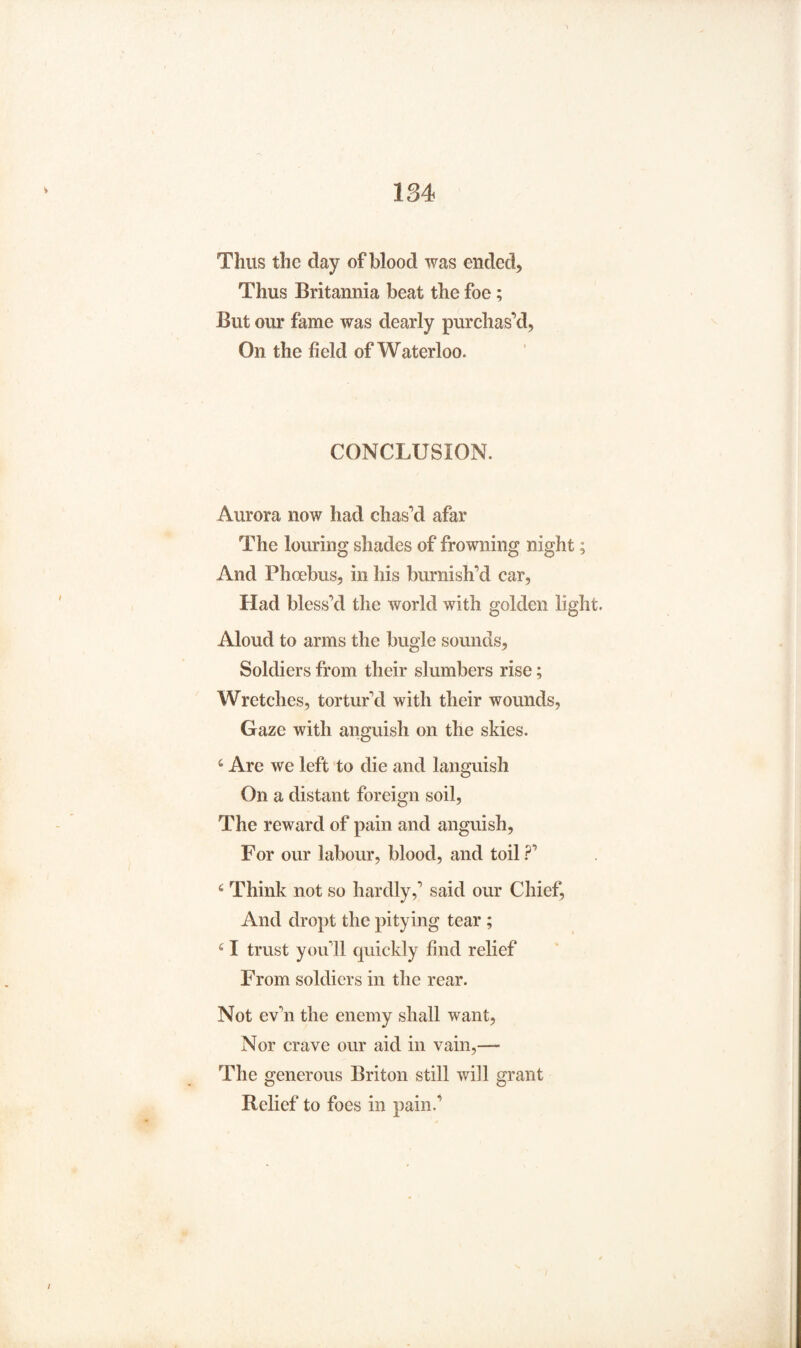 Thus the clay of blood was ended, Thus Britannia beat the foe; But our fame was dearly purchas’d, On the field of Waterloo. CONCLUSION. Aurora now had chas’d afar The louring shades of frowning night; And Phoebus, in his burnish’d car, Had bless’d the world with golden light. Aloud to arms the bugle sounds, Soldiers from their slumbers rise; Wretches, tortur'd with their wounds, Gaze with anguish on the skies. 6 Arc we left to die and languish On a distant foreign soil, The reward of pain and anguish, For our labour, blood, and toil ?’ 4 Think not so hardly,’ said our Chief, And dropt the pitying tear ; 41 trust you’ll quickly find relief From soldiers in the rear. Not ev’n the enemy shall want, Nor crave our aid in vain,— The generous Briton still will grant Belief to foes in pain.’