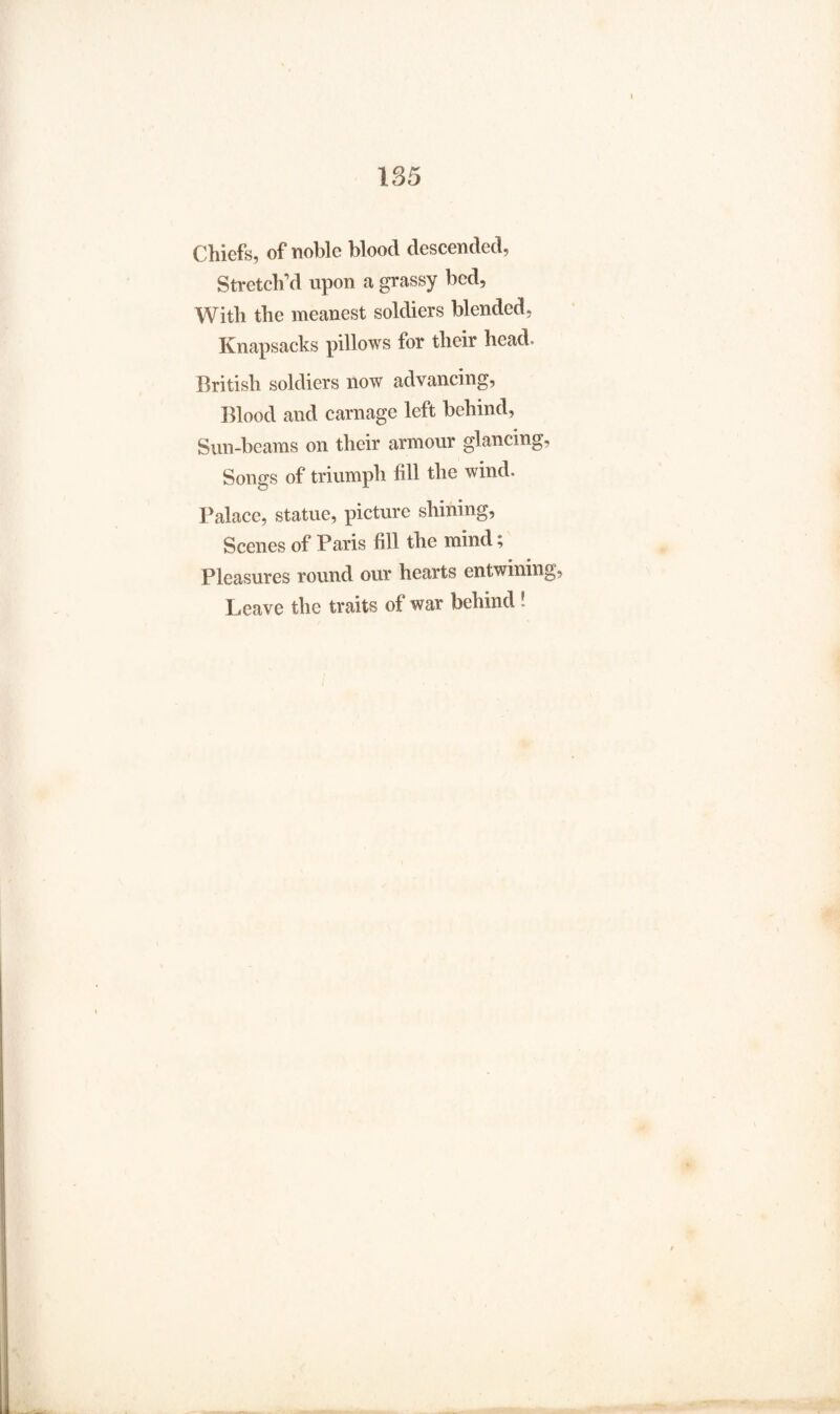 Chiefs, of noble blood descended, Stretch'd upon a grassy bed, With the meanest soldiers blended, Knapsacks pillows for their head. British soldiers now advancing, Blood and carnage left behind, Sun-beams on their armour glancing, Songs of triumph fill the wind. Palace, statue, picture shining. Scenes of Paris fill the mind; Pleasures round our hearts entwining, Leave the traits of war behind!