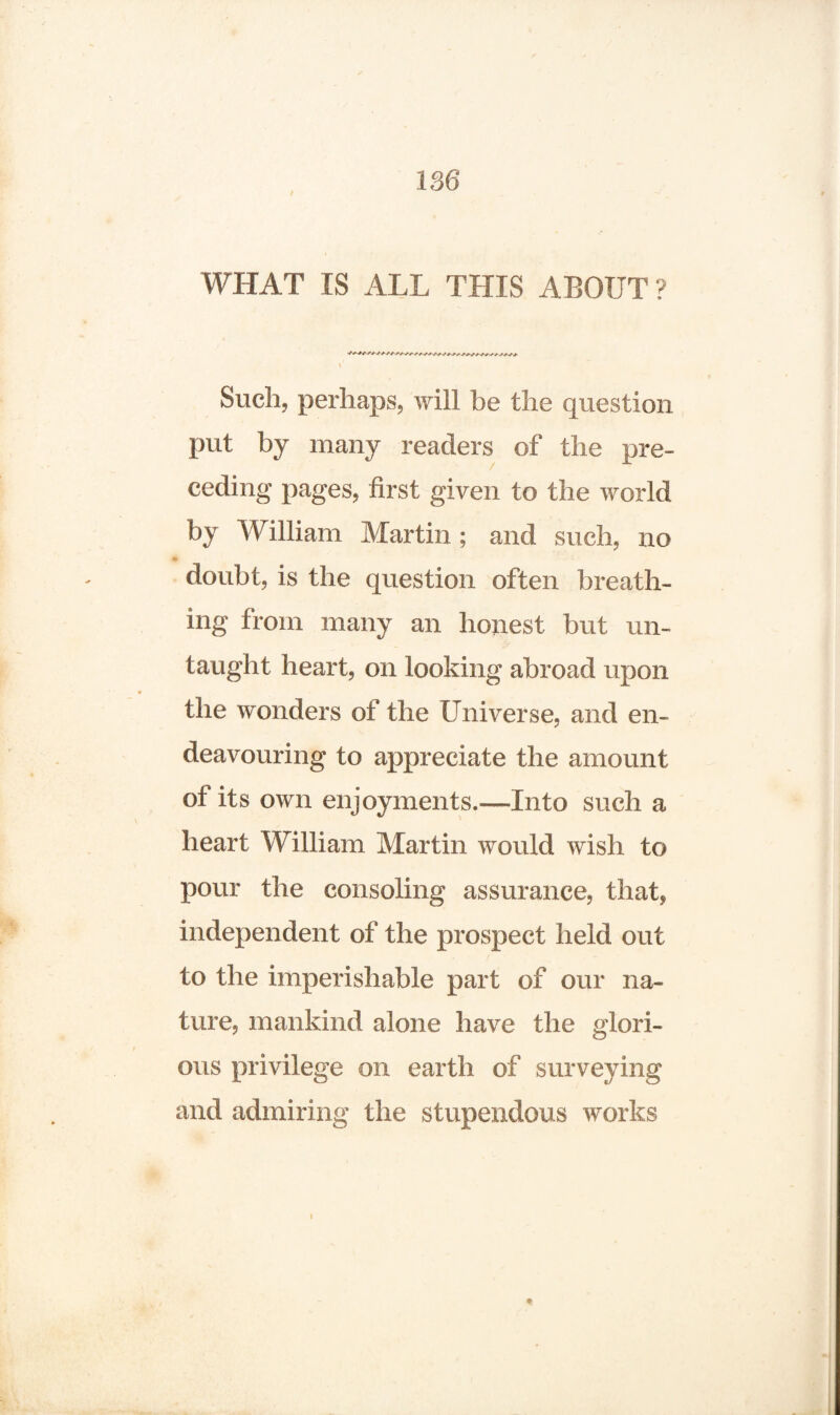 WHAT IS ALL THIS ABOUT? Such, perhaps, will be the question put by many readers of the pre¬ ceding pages, first given to the world by William Martin; and such, no doubt, is the question often breath¬ ing from many an honest but un¬ taught heart, on looking abroad upon the wonders of the Universe, and en¬ deavouring to appreciate the amount of its own enjoyments.—-Into such a heart William Martin would wish to pour the consoling assurance, that, independent of the prospect held out to the imperishable part of our na¬ ture, mankind alone have the glori¬ ous privilege on earth of surveying and admiring the stupendous works ♦