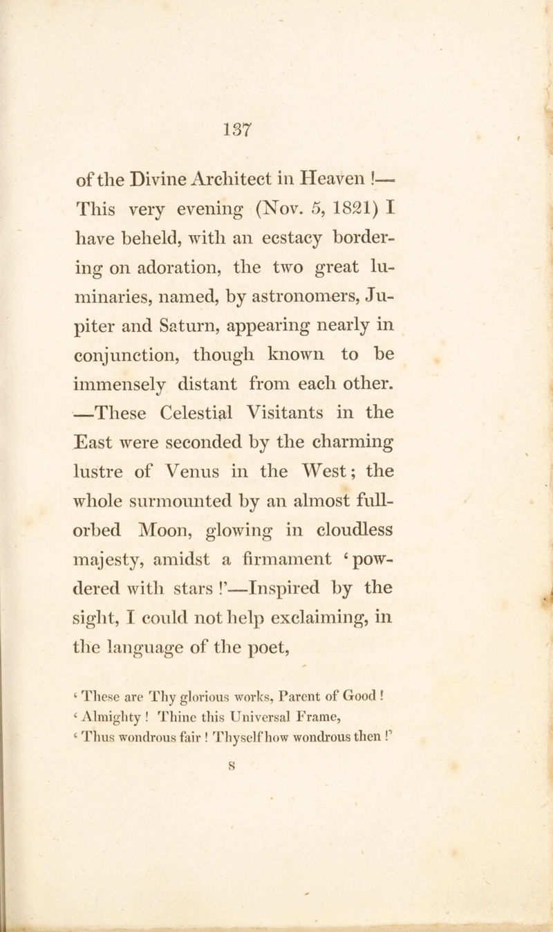 of the Divine Architect in Heaven !— This very evening (Nov. 5, 1821) I have beheld, with an ecstacy border¬ ing on adoration, the two great lu¬ minaries, named, by astronomers, Ju¬ piter and Saturn, appearing nearly in conjunction, though known to be immensely distant from each other* —These Celestial Visitants in the East were seconded by the charming lustre of Venus in the West; the whole surmounted bv an almost full- orbed Moon, glowing in cloudless majesty, amidst a firmament ‘pow¬ dered with stars !’—Inspired by the sight, I could not help exclaiming, in the language of the poet, 4 These are Tliy glorious works, Parent of Good ! 4 Almighty ! Thine this Universal Frame, 4 Thus wondrous fair ! Thyself how wondrous then P