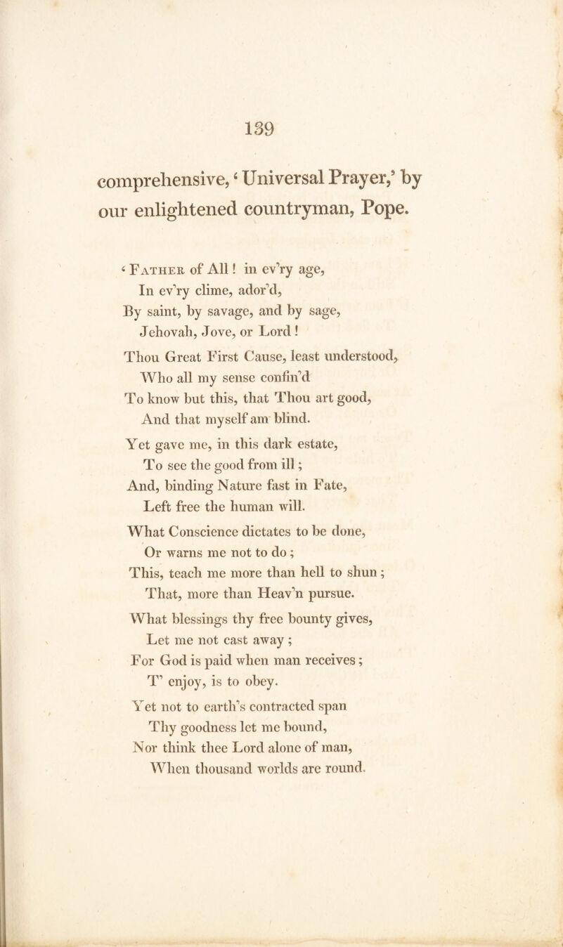 comprehensive, ‘ Universal Prayer,’ by our enlightened countryman, Pope. 6 Father of All! in ev’ry age, In ev’ry clime, ador’d, By saint, by savage, and by sage, Jehovah, Jove, or Lord ! Thou Great First Cause, least understood, Who all my sense confin’d To know but this, that Thou art good, And that myself am blind. Yet gave me, in this dark estate, To see the good from ill; And, binding Nature fast in Fate, Left free the human will. What Conscience dictates to be done, / Or warns me not to do; This, teach me more than hell to shun; That, more than Heav’n pursue. What blessings thy free bounty gives, Let me not cast away; For God is paid when man receives; T’ enjoy, is to obey. Yet not to earth’s contracted span Thy goodness let me bound, Nor think thee Lord alone of man, When thousand worlds are round.