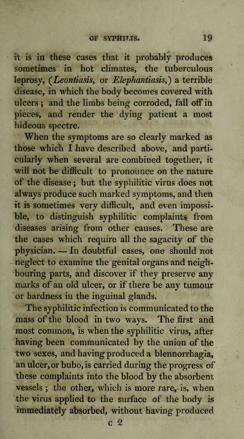 it is in these cases that it probably produces sometimes in hot climates, the tuberculous leprosy, (Leontiasis, or Elephantiasis,') a terrible disease, in which the body becomes covered with ulcers ; and the limbs being corroded, fall off in pieces, and render the dying patient a most hideous spectre. When the symptoms are so clearly marked as those which I .have described above, and parti¬ cularly when several are combined together, it will not be difficult to pronounce on the nature of the disease ; but the syphilitic virus does not always produce such marked symptoms, and then it is sometimes very difficult, and even impossi¬ ble, to distinguish syphilitic complaints from diseases arising from other causes. These are the cases which require all the sagacity of the physician. — In doubtful cases, one should not neglect to examine the genital organs and neigh¬ bouring parts, and discover if they preserve any marks of an old ulcer, or if there be any tumour or hardness in the inguinal glands. The syphilitic infection is communicated to the mass of the blood in two ways. The first and most common, is when the syphilitic virus, after having been communicated by the union of the two sexes, and having produced a blennorrhagia, an ulcer, or bubo, is carried during the progress of these complaints into the blood by the absorbent vessels ; the other, which is more rare,-is, when the virus applied to the surface of the body is immediately absorbed, without having produced