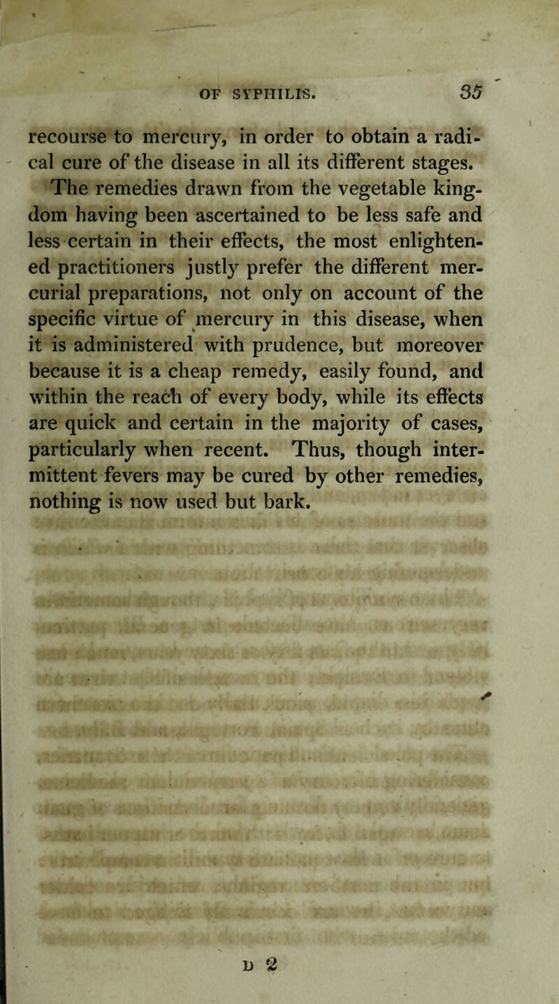 recourse to mercury, in order to obtain a radi¬ cal cure of the disease in all its different stages. The remedies drawn from the vegetable king¬ dom having been ascertained to be less safe and less certain in their effects, the most enlighten¬ ed practitioners justty prefer the different mer¬ curial preparations, not only on account of the specific virtue of mercury in this disease, when it is administered with prudence, but moreover because it is a cheap remedy, easily found, and within the reach of every body, while its effects are quick and certain in the majority of cases, particularly when recent. Thus, though inter¬ mittent fevers may be cured by other remedies, nothing is now used but bark.