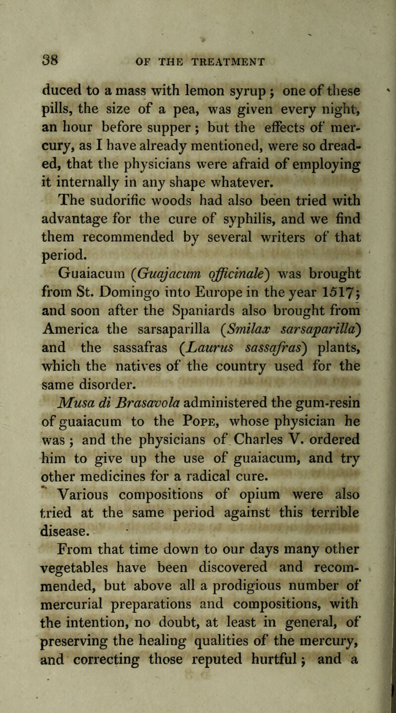 duced to a mass with lemon syrup j one of these pills, the size of a pea, was given every night, an hour before supper ; but the effects of mer¬ cury, as I have already mentioned, were so dread¬ ed, that the physicians were afraid of employing it internally in any shape whatever. The sudorific woods had also been tried with advantage for the cure of syphilis, and we find them recommended by several writers of that period. Guaiacum (Guajacum officinale) was brought from St. Domingo into Europe in the year 15175 and soon after the Spaniards also brought from America the sarsaparilla (Smilax sarsaparilla) and the sassafras (Laurns sassafras) plants, which the natives of the country used for the same disorder. Musa di Brasavola administered the gum-resin of guaiacum to the Pope, whose physician he was ; and the physicians of Charles V. ordered him to give up the use of guaiacum, and try other medicines for a radical cure. Various compositions of opium were also tried at the same period against this terrible disease. From that time down to our days many other vegetables have been discovered and recom¬ mended, but above all a prodigious number of mercurial preparations and compositions, with the intention, no doubt, at least in general, of preserving the healing qualities of the mercury, and correcting those reputed hurtful ; and a