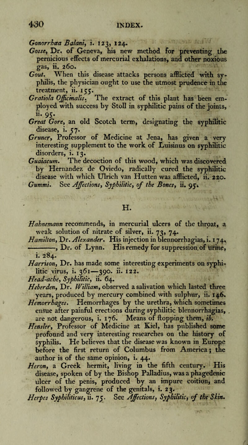 Gonorrhoea Balan't, i. 123, 124. Gosse, Dr. of Geneva, his new method for preventing the pernicious effects of mercurial exhalations, and other noxious gas, ii. 260. , Gout. When this disease attacks persons afflicted with sy¬ philis, the physician ought to use the utmost prudence in the treatment, ii. 135. Gratiola Officinalis. The extract of this plant has been em¬ ployed with success by Stoll in syphilitic pains of the joints, ii. 95. Great Gore, an old Scotch term, designating the syphilitic disease, i. 57. Gruner, Professor of Medicine at Jena, has given a very interesting supplement to the work of Luisinus on syphilitic disorders, i. 13. Guaiacum. The decoction of this wood, which was discovered by Hernandez de Oviedo, radically cured the syphilitic- disease with which Ulrich van Hutten was afflicted, ii. 220. Gummi. See Affections, Syphilitic, of the Bones, ii. 95» H. Hahnemann recommends, in mercurial ulcers of the throat, a weak solution of nitrate of silver, ii. 73, 74. Hamilton, Dr. Alexander. His injection in blennorrhagias, i. 174. -, Dr. of Lynn. His remedy for suppression of urine, i. 284. Harrison, Dr. has made some interesting experiments on syphi¬ litic virus, i. 361—390. ii. 122. Head-ache, Syphilitic, ii. 64. Heberden, Dr. William, observed a salivation which lasted three years, produced by mercury combined with sulphur, ii. 146. Hemorrhages. Hemorrhages by the urethra, tvhich sometimes ensue after painful erections during syphilitic blennorrhagias, are not dangerous, i. 176. Means of flopping them, ib. Hensler, Professor of Medicine at Kiel, has published some profound and very interesting researches on the history of Syphilis. He believes that the disease was known in Europe before the first return of Columbus from America ; the author is of the same opinion, i. 44. Heron, a Greek hermit, living in the fifth century. His disease, spoken of by the Bishop Palladius, was a phagedenic ulcer of the penis, produced by an impure coition, and followed by gangrene of the genitals, i. 23. Herpes Syphiliticus, ii. 7^. See Affections, Syphilitic, of the Skin.