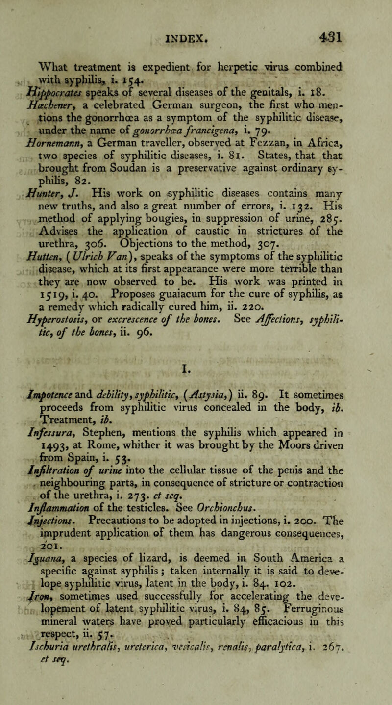 What treatment is expedient for herpetic virus combined with syphilis, i. 154. Hippocrates speaks of several diseases of the genitals, i. x8. Hcechener, a celebrated German surgeon, the first who men¬ tions the gonorrhoea as a symptom of the syphilitic disease, under the name of gonorrhoea francigena, i. 79. Hornemcmn, a German traveller, observed at Fezzan, in Africa, two 3pecies of syphilitic diseases, i. 81. States, that that brought from Soudan is a preservative against ordinary sy¬ philis, 82. Hunter, J. His work on .syphilitic diseases contains many new truths, and also a great number of errors, i. 132. His method of applying bougies, in suppression of urine, 285. Advises the application of caustic in strictures of the urethra, 306. Objections to the method, 307. Hutten, ( Ulrich Van), speaks of the symptoms of the syphilitic disease, which at its first appearance were more terrible than they are now observed to be. His work was printed in 1519, i. 40. Proposes guaiacum for the cure of syphilis, as a remedy which radically cured him, ii. 220. Hyperostosis, or excrescence of the bones. See Affections, syphili¬ tic, of the bones, ii. 96. I. Impotence and debility, syphilitic, ( Astysia, ) ii. 89. It sometimes proceeds from syphilitic virus concealed in the body, ib. Treatment, ib. Infessura, Stephen, mentions the syphilis which appeared in 1493, at Rome, whither it was brought by the Moors driven from Spain, i. 53. Infiltration of urine into the cellular tissue of the penis and the . neighbouring parts, in consequence of stricture or contraction of the urethra, i. 273. et seq. Inflammation of the testicles. See Orchionchus. Injections. Precautions to be adopted in injections, i. 200. The imprudent application of them has dangerous consequences, 201. Iguana, a species of lizard, is deemed in South America a specific against syphilis ; taken internally it is said to deve- lope syphilitic virus, latent in the body, i. 84. 102. Iron, sometimes used successfully for accelerating the deve- lopement of latent syphilitic virus, i. 84, 85. Ferruginous mineral waters have proved particularly efficacious in this respect, ii. 57. Ischuria urethralis, ureterica, vesicalis, renalis, paralytica, i. 267. et seq.