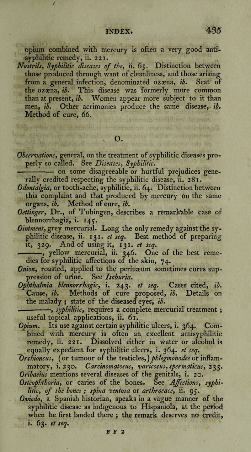 / INDEX. 435 opium combined with mercury is often a very good anti¬ syphilitic remedy, ii. 221. Nostrils, Syphilitic diseases of the, ii. 65. Distinction between those produced through want of cleanliness, and those arising from a general infection, denominated ozæna, ih. Seat of the ozæna, ih. This disease was formerly more common than at present, ih. Women appear more subject to it than men, ih. Other acrimonies produce the same disease, ih. Method of cure, 66. - O. Observations, general, on the treatment of syphilitic diseases pro¬ perly so called. See Diseases, Syphilitic. -on some disagreeable or hurtful prejudices gene¬ rally credited respecting the syphilitic disease, ii. 281. Odontalgia, or tooth-ache, syphilitic, ii. 64. Distinction between this complaint and that produced by mercury on the same organs, ih. Method of cure, ih. Oettinger, Dr., of Tubingen, describes a remarkable case of blennorrhagia, i. 145, Ointment, grey mercurial. Long the only remedy against the sy¬ philitic disease, ii. 131. et seq. Best method of preparing it, 329. And of using it, 131. et seq. .-, yellow mercurial, ii. 346. One of the best reme¬ dies for syphilitic affections of the skin, 74. Onion, roasted, applied to the perinæum sometimes cures sup¬ pression of urine. See Ischuria. Ophthalmia blennorrhagie, i. 243. et seq. Cases cited, ih. Cause, ih. Methods of cure proposed, ih. Details on the malady ; state of the diseased eyes, ih. •— -, syphilitic, requires a complete mercurial treatment ; useful topical applications, ii. 61. Opium. Its use against certain syphilitic ulcers, i. 364. Com¬ bined with mercury is often an excellent antisyphilitic remedy, ii. 221. Dissolved either in water or alcohol is ^ equally expedient for syphilitic ulcers, i. 364. et seq. Orchioncus, (or tumour of the testicles,)phlegmonodes or inflam¬ matory, i. 230. Carcinomatosus, varicosus,spermaficus, 233. Orihasius mentions several diseases of the genitals, i. 20. Osteophthoria, or caries of the bones. See Affections, syphi¬ litic, of the hones ; spina ventosa or arthrocace, ii. 95. Oviedo, a Spanish historian, speaks in a vague manner of the syphilitic disease as indigenous to Hispaniola, at the period when he first landed there ; the remark deserves no credit, i. 63. et seq.