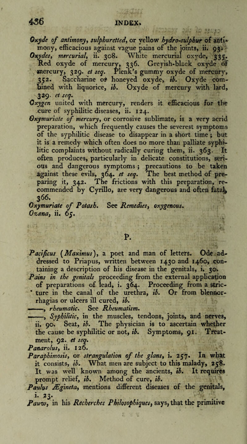 Oxyde of antimony, sulphuretted, or yellow hydro-sulphur of anti* mony, efficacious against vague pains of the joints, ii. 93. Oa^ydes, mercurial, ii. 308. White mercurial oxyde, 335. Red oxyde of mercury, 336. Greyish-black oxyde of mercury, 329. et seq. Plenk’s gummy oxyde of mercury, 352. Saccharine 0* honeyed oxyde, ib. Oxyde com¬ bined with liquorice, ib. Oxyde of mercury with lard, 3 29. et seq. Oxygen united with mercury, renders it efficacious for the cure of syphilitic diseases, ii. 124. Oxymuriate of mercury, or corrosive sublimate, is a very acrid preparation, which frequently causes the severest symptoms of the syphilitic disease to disappear in a short time ; but it is a remedy which often does no more than palliate syphi¬ litic complaints without radically curing them, ii. 363. It often produces, particularly in delicate constitutions, seri¬ ous and dangerous symptoms ; precautions to be taken against these evils, 364. et seq. The best method of pre¬ paring it, 342. The frictions with this preparation, re¬ commended by Cyrillo, are very dangerous and often fatal, 366. Oxymuriate of Potash. See Remedies, oxygenous. Oxana, ii. 65. P. Pad ficus (Maximus), a poet and man of letters. Ode ad¬ dressed to Priapus, written between 1430 and 1460, con¬ taining a description of his disease in the genitals, i. 30. Pains in the genitals proceeding from the external application of preparations of lead, i. 364. Proceeding from a stric- ’ ture in the canal of the urethra, ib. Or from blennor- rhagias or ulcers ill cured, ib. — , rheumatic. See Rheumatism. -, Syphilitic, in the muscles, tendons, joints, and nerves, ii, 90. Seat, ib. The physician is to ascertain whether the cause be syphilitic or not, ib. Symptoms, 91. Treat¬ ment, 92. et seq. Panarolus, ii. X 26. Paraphimosis, or strangulation of the glans, i. 257. In what it consists, ib. What men are subject to this malady, 258. It was well known among the ancients, ib. It requires prompt relief, ib. Method of cure, ib. Paulas Ægineta, mentions different diseases of the genitals, i- 23. Paww, in his Recherches Philosophiques, says, that the primitive