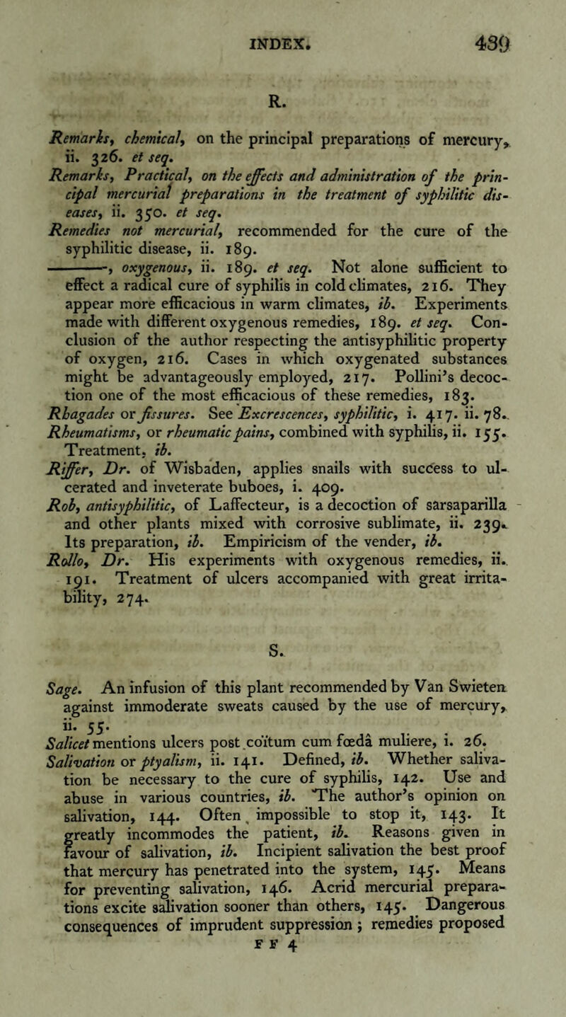 R. Remarks, chemical, on the principal preparations of mercury, ii. 326. et seq. Remarks, Practical, on the ejects and administration of the prin¬ cipal mercurial preparations in the treatment of syphilitic dis¬ eases, ii. 350. et seq. Remedies not mercurial, recommended for the cure of the syphilitic disease, ii. 189. -, oxygenous, ii. 189. et seq. Not alone sufficient to effect a radical cure of syphilis in cold climates, 216. They appear more efficacious in warm climates, il. Experiments made with different oxygenous remedies, 189. et seq. Con¬ clusion of the author respecting the antisyphilitic property of oxygen, 216. Cases in which oxygenated substances might be advantageously employed, 217. Pollini’s decoc¬ tion one of the most efficacious of these remedies, 183. Rhagades or fissures. See Excrescences, syphilitic, i. 417. ii. 78.. Rheumatisms, or rheumatic pains, combined with syphilis, ii. 155. Treatment, ib. Riffer, Dr. of Wisbaden, applies snails with success to ul¬ cerated and inveterate buboes, i. 409. Rob, antisyphi/itic, of Laffecteur, is a decoction of sarsaparilla and other plants mixed with corrosive sublimate, ii. 239. Its preparation, il. Empiricism of the vender, ib. Rollo, Dr. His experiments with oxygenous remedies, ii.. 191. Treatment of ulcers accompanied with great irrita¬ bility, 274. S. Sage. An infusion of this plant recommended by Van Swieten against immoderate sweats caused by the use of mercury, ii. 55. Az/ic*/mentions ulcers post coïtum cum fœdâ muliere, i. 26. Salivation or ptyalism, ii. 141. Defined,/£. Whether saliva¬ tion be necessary to the cure of syphilis, 142. Use and abuse in various countries, ib. The author’s opinion on salivation, 144. Often < impossible to stop it, 143. It greatly incommodes the patient, ib. Reasons given in Favour of salivation, ib. Incipient salivation the best proof that mercury has penetrated into the system, 145. Means for preventing salivation, 146. Acrid mercurial prepara¬ tions excite salivation sooner than others, 145. Dangerous consequences of imprudent suppression ; remedies proposed