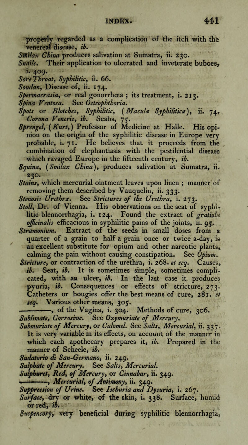 properly regarded as a complication of the itch with the venereal disease, ib. Sitiilax China produces salivation at Sumatra, ii. 230. Snails. Their application to ulcerated and inveterate buboes, i. 409. SoreThroat, Syphilitic, ii. 66. Soudan, Disease of, ii. 174. Spermacrasia, or real gonorrhoea ; its treatment, i. 213. Spina Ventosa. See Osteophthoria. Spots or Blotches, Syphilitic, (Macula Syphilitica), ii. 74. Corona Veneris, ib. Scabs, 75. Sprengel, (Kurt,) Professor of Medicine at Halle. His opi¬ nion on the origin of the syphilitic disease in Europe very probable, i. 71. He believes that it proceeds from the combination of elephantiasis with the pestilential disease which ravaged Europe in the fifteenth century, ib. Squina, (Smilax China), produces salivation at Sumatra, ii. 23°* Stains, which mercurial ointment leaves upon linen ; manner of removing them described by Vauquelin, ii. 333. Stenosis Urethra. See Strictures of the Urethra, i. 273. Stoll, Dr. of Vienna. His observation» on the seat of syphi¬ litic blennorrhagia, i. 124. Found the extract of gratiola officinalis efficacious in syphilitic pains of the joints, ii. 95^ Stramonium. Extract of the seeds in small doses from a quarter of a grain to half a grain once or twice a-day, is an excellent substitute for opium and other narcotic plants, calming the pain without causing constipation. See Opium. Stricture, or contraction of the urethra, i. 268. et seq. Causes, ib. Seat, ib. It is sometimes simple, sometimes compli¬ cated, with an ulcer, ib. In the last case it produces pyuria, ib. Consequences or effects of stricture, 273. Catheters or bougies offer the best means of cure, 281. et seq. Various other means, 305. —-, of the Vagina, i. 304. Methods of cure, 306. Sublimate, Corrosive. See Oxymuriate of Mercury. Submuriate of Mercury, or Calomel. See Salts, Mercurial, ii. 337. It is very variable in its effects, on account of the manner in which each apothecary prepares it, ib. Prepared in the manner of Scheele, ib. Sudatorio di San-Germano, ii. 249. Sulphate of Mercury. See Salts, Mercurial. Sulpburet, Red, of Mercury, or Cinnabar, ii. 349. , ■ —-, Mercurial, of Antimony, ii. 349. Suppression of Urine. See Ischuria and Dysuria, i. 267. Surface, dry or white, of the skin, i. 338. Surface, humid or red, ib. Suspensory, very beneficial during syphilitic blennorrhagia,