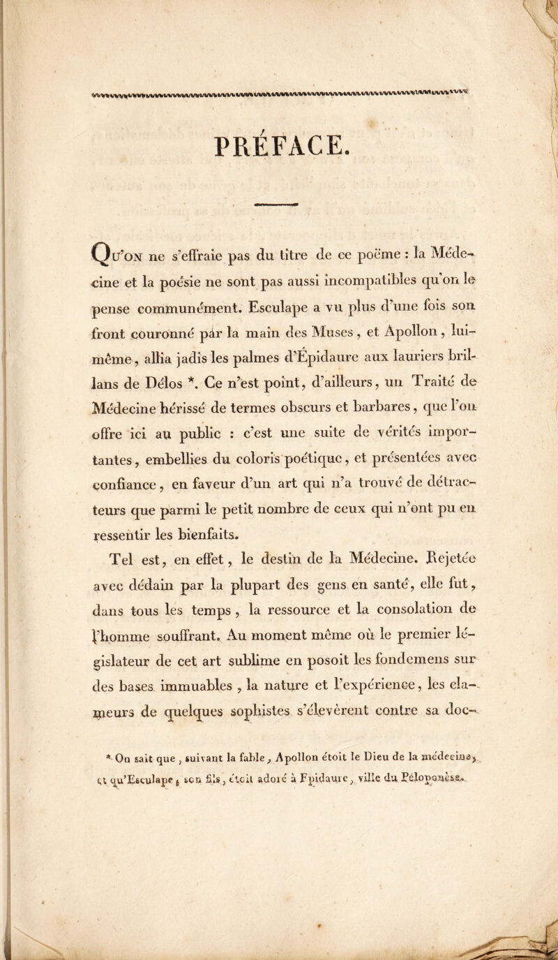 PRÉFACE. Qü’on ne s’effraie pas du titre de ce poème : la Méde¬ cine et la poésie ne sont pas aussi incompatibles qu'on le pense communérnent. Esculape a vu plus d’une fois son front couronné pàr la main des Muses , et Apollon , lui- même , allia jadis les palmes d’Épidaure aux lauriers bril- lans de Délos *. Ce n’est point, d’ailleurs, un Traité de Médecine hérissé de termes obscurs et barbares, que l’on offre ici au public : c’est une suite de vérités impor¬ tantes, embellies du coloris poétique, et présentées avec confiance, en faveur d’un art qui n’a trouvé de détrac¬ teurs que parmi le petit nombre de ceux qui n’ont pu en ressentir les bienfaits. Tel est, en effet, le destin de la Médecine. Jaejetée avec dédain par la plupart des gens en santé, elle fut, dans tous les temps , la ressource et la consolation de j/homme souffrant. Au moment même où le premier lé¬ gislateur de cet art sublime en posoit les fondemens sur des bases immuables , la nature et l’expérience, les cla-^ meurs de quelques sophistes s’élevèrent contre sa doc- * On sait que , suivant la fable,, Apollon e'toit le Dieu de la me'deeina, qu’Esculape son fils., etc il adoïc à Fpidaure, ville duEélopo^ès.®,.